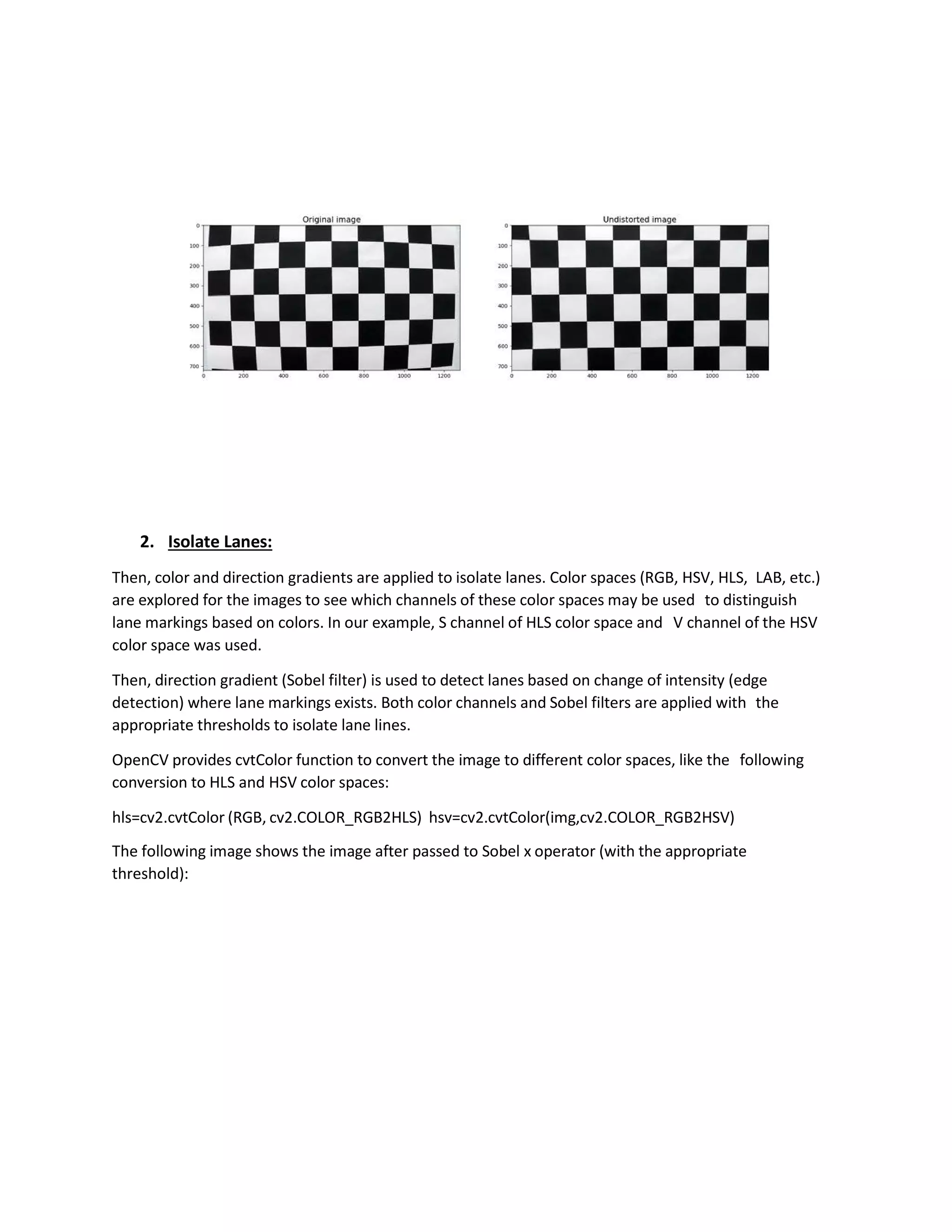 2. Isolate Lanes:
Then, color and direction gradients are applied to isolate lanes. Color spaces (RGB, HSV, HLS, LAB, etc.)
are explored for the images to see which channels of these color spaces may be used to distinguish
lane markings based on colors. In our example, S channel of HLS color space and V channel of the HSV
color space was used.
Then, direction gradient (Sobel filter) is used to detect lanes based on change of intensity (edge
detection) where lane markings exists. Both color channels and Sobel filters are applied with the
appropriate thresholds to isolate lane lines.
OpenCV provides cvtColor function to convert the image to different color spaces, like the following
conversion to HLS and HSV color spaces:
hls=cv2.cvtColor (RGB, cv2.COLOR_RGB2HLS) hsv=cv2.cvtColor(img,cv2.COLOR_RGB2HSV)
The following image shows the image after passed to Sobel x operator (with the appropriate
threshold):
 