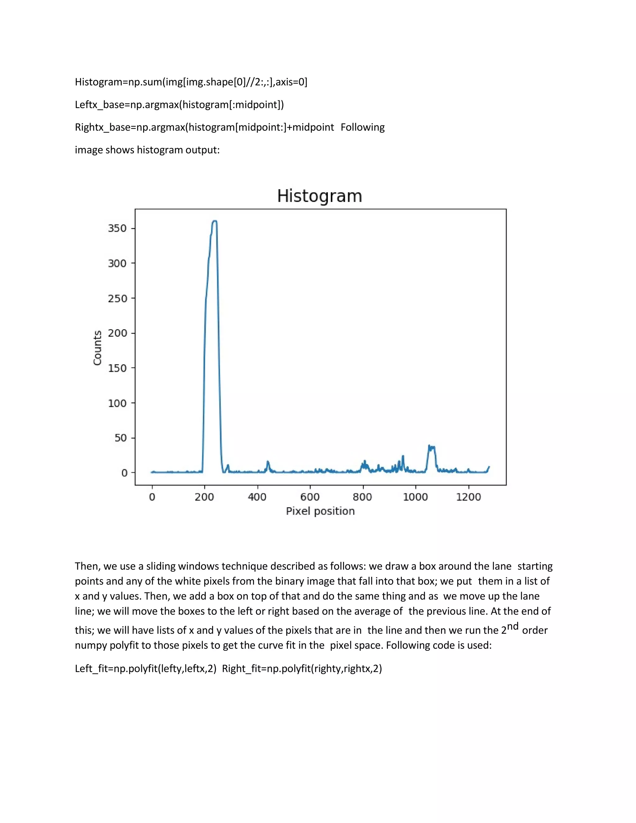 Histogram=np.sum(img[img.shape[0]//2:,:],axis=0]
Leftx_base=np.argmax(histogram[:midpoint])
Rightx_base=np.argmax(histogram[midpoint:]+midpoint Following
image shows histogram output:
Then, we use a sliding windows technique described as follows: we draw a box around the lane starting
points and any of the white pixels from the binary image that fall into that box; we put them in a list of
x and y values. Then, we add a box on top of that and do the same thing and as we move up the lane
line; we will move the boxes to the left or right based on the average of the previous line. At the end of
this; we will have lists of x and y values of the pixels that are in the line and then we run the 2nd order
numpy polyfit to those pixels to get the curve fit in the pixel space. Following code is used:
Left_fit=np.polyfit(lefty,leftx,2) Right_fit=np.polyfit(righty,rightx,2)
 