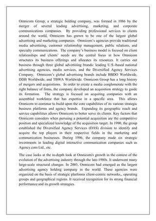 Omnicom Group, a strategic holding company, was formed in 1986 by the
merger of several leading advertising, marketing, and corporate
communications companies. By providing professional services to clients
around the world, Omnicom has grown to be one of the largest global
advertising and marketing companies. Omnicom’s agencies provide traditional
media advertising, customer relationship management, public relations, and
specialty communications. The company’s business model is focused on client
relationships and clients’ needs are the central focus in how Omnicom
structures its business offerings and allocates its resources. It carries out
business through three global advertising brands: leading U.S.-based national
advertising agencies, media services, and the Diversified Agency Services
Company. Omnicom’s global advertising brands include BBDO Worldwide,
DDB Worldwide, and TBWA Worldwide. Omnicom Group has a long history
of mergers and acquisitions. In order to create a media conglomerate with the
right balance of firms, the company developed an acquisition strategy to guide
its formation. The strategy is focused on acquiring companies with an
assembled workforce that has expertise in a specific area. This allows
Omnicom to continue to build upon the core capabilities of its various strategic
business platforms and agency brands. Expanding its geographic reach and
service capabilities allows Omnicom to better serve its clients. Key factors that
Omnicom considers when pursuing a potential acquisition are the competitive
position and specialized knowledge of the acquisition target. In 1990, the group
established the Diversified Agency Services (DAS) division to identify and
acquire the top players in their respective fields in the marketing and
communication businesses. During 1996, the company made six strategic
investments in leading digital interactive communication companies such as
Agency.com Ltd., etc.

The case looks at the in-depth look at Omnicom's growth in the context of the
evolution of the advertising industry through the late-1980s. It underwent many
large-scale structural changes. In 2003, Omnicom had emerged as the largest
advertising agency holding company in the world. These agencies were
organized on the basis of strategic platforms client-centric networks,, operating
groups and geographical regions. It received recognition for its strong financial
performance and its growth strategies.
 