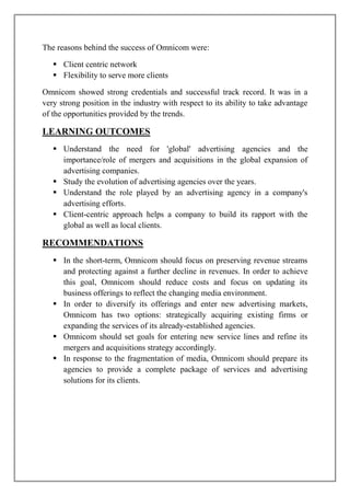 The reasons behind the success of Omnicom were:

    Client centric network
    Flexibility to serve more clients

Omnicom showed strong credentials and successful track record. It was in a
very strong position in the industry with respect to its ability to take advantage
of the opportunities provided by the trends.

LEARNING OUTCOMES
    Understand the need for 'global' advertising agencies and the
     importance/role of mergers and acquisitions in the global expansion of
     advertising companies.
    Study the evolution of advertising agencies over the years.
    Understand the role played by an advertising agency in a company's
     advertising efforts.
    Client-centric approach helps a company to build its rapport with the
     global as well as local clients.

RECOMMENDATIONS
    In the short-term, Omnicom should focus on preserving revenue streams
     and protecting against a further decline in revenues. In order to achieve
     this goal, Omnicom should reduce costs and focus on updating its
     business offerings to reflect the changing media environment.
    In order to diversify its offerings and enter new advertising markets,
     Omnicom has two options: strategically acquiring existing firms or
     expanding the services of its already-established agencies.
    Omnicom should set goals for entering new service lines and refine its
     mergers and acquisitions strategy accordingly.
    In response to the fragmentation of media, Omnicom should prepare its
     agencies to provide a complete package of services and advertising
     solutions for its clients.
 