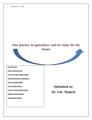 1 | A g r o n - 1 0 3
Our journey in agriculture and its vision for the
future
Submitted to:
Dr. S.K. Thakral
Submittedby:
SUMIT (2018A107BIV)
VATSAL ARORA (2018A110BIV)
SOURABH BOORA (2018105BIV)
TARUN (2018A109BIV)
VIJAY (2018A111BIV)
VIKAS SUTHAR (2018A112BIV)
SIMRAN (2018A102BIV)
SAVIN(2018A101BIV)
 