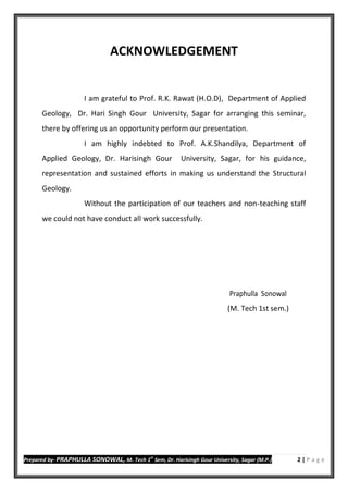 Prepared by- PRAPHULLA SONOWAL, M. Tech 1
st
Sem, Dr. Harisingh Gour University, Sagar (M.P.) 2 | P a g e
ACKNOWLEDGEMENT
I am grateful to Prof. R.K. Rawat (H.O.D), Department of Applied
Geology, Dr. Hari Singh Gour University, Sagar for arranging this seminar,
there by offering us an opportunity perform our presentation.
I am highly indebted to Prof. A.K.Shandilya, Department of
Applied Geology, Dr. Harisingh Gour University, Sagar, for his guidance,
representation and sustained efforts in making us understand the Structural
Geology.
Without the participation of our teachers and non-teaching staff
we could not have conduct all work successfully.
Praphulla Sonowal
(M. Tech 1st sem.)
 