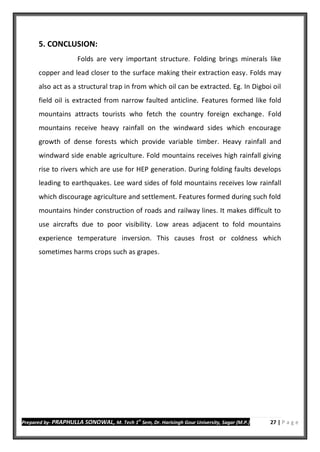 Prepared by- PRAPHULLA SONOWAL, M. Tech 1
st
Sem, Dr. Harisingh Gour University, Sagar (M.P.) 27 | P a g e
5. CONCLUSION:
Folds are very important structure. Folding brings minerals like
copper and lead closer to the surface making their extraction easy. Folds may
also act as a structural trap in from which oil can be extracted. Eg. In Digboi oil
field oil is extracted from narrow faulted anticline. Features formed like fold
mountains attracts tourists who fetch the country foreign exchange. Fold
mountains receive heavy rainfall on the windward sides which encourage
growth of dense forests which provide variable timber. Heavy rainfall and
windward side enable agriculture. Fold mountains receives high rainfall giving
rise to rivers which are use for HEP generation. During folding faults develops
leading to earthquakes. Lee ward sides of fold mountains receives low rainfall
which discourage agriculture and settlement. Features formed during such fold
mountains hinder construction of roads and railway lines. It makes difficult to
use aircrafts due to poor visibility. Low areas adjacent to fold mountains
experience temperature inversion. This causes frost or coldness which
sometimes harms crops such as grapes.
 