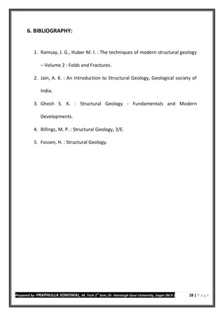 Prepared by- PRAPHULLA SONOWAL, M. Tech 1
st
Sem, Dr. Harisingh Gour University, Sagar (M.P.) 28 | P a g e
6. BIBLIOGRAPHY:
1. Ramsay, J. G., Huber M. I. : The techniques of modern structural geology
– Volume 2 : Folds and Fractures.
2. Jain, A. K. : An Introduction to Structural Geology, Geological society of
India.
3. Ghosh S. K. : Structural Geology - Fundamentals and Modern
Developments.
4. Billings, M. P. : Structural Geology, 3/E.
5. Fossen, H. : Structural Geology.
 