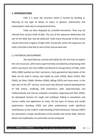 Prepared by- PRAPHULLA SONOWAL, M. Tech 1
st
Sem, Dr. Harisingh Gour University, Sagar (M.P.) 4 | P a g e
1. INTRODUCTION:
Fold is a wave like structure which is formed by bending or
flexuring of any type of planes or layers in igneous, sedimentary and
metamorphic rocks due to compressional force.
Folds are best displayed by stratified formations. They may be
inferred from various kinds of data. The size of the exposures determines the
size of the folds that may be observed. Folds many thousands of feet across
may be observed in regions of high relief. Conversely, where the exposures are
small, only folds a few feet or tens of feet may be observed.
1.1 HISTORICAL DEVELOPMENT:
The word fold was used by Hall (1815) for the first time to explain
the rock structures, which were experimentally simulated by compressing cloth
within two board. Van Hise (1894) contributed on the geometry of folds, while
Willis (1891) worked out their mechanics. Early geometrical description of the
folds can be read in various text books by Leith (1923), Nevin (1931), Hills
(1963), de Sitter (1964), Whitten (1965), Billing (1975) and many more. In the
later part of the 20th
century, much work was directed towards developments
of fold theory, modeling, fold mechanism, both experimentally and
mathematically and now by computer simulation, beginning with Biot (1961).
He developed theories for single and multilayer folding in viscoelastic and
viscous media and application to rocks. On the basis of theory and model
experiments, Ramberg (1959 and other publications) made significant
contributions to the modern understanding of fold mechanism. Ramsay (1967)
has presented a simple classification of the parallel and similar folds, wherein
details and modification on each limbs can be compared.
 