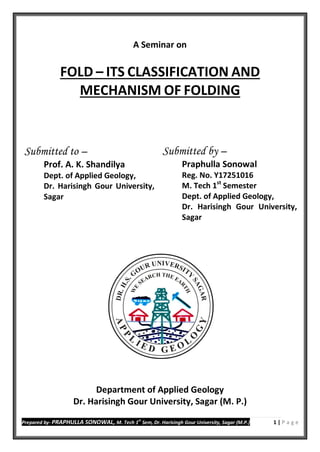 Prepared by- PRAPHULLA SONOWAL, M. Tech 1
st
Sem, Dr. Harisingh Gour University, Sagar (M.P.) 1 | P a g e
A Seminar on
FOLD – ITS CLASSIFICATION AND
MECHANISM OF FOLDING
Department of Applied Geology
Dr. Harisingh Gour University, Sagar (M. P.)
Submitted by –
Praphulla Sonowal
Reg. No. Y17251016
M. Tech 1st
Semester
Dept. of Applied Geology,
Dr. Harisingh Gour University,
Sagar
Submitted to –
Prof. A. K. Shandilya
Dept. of Applied Geology,
Dr. Harisingh Gour University,
Sagar
 