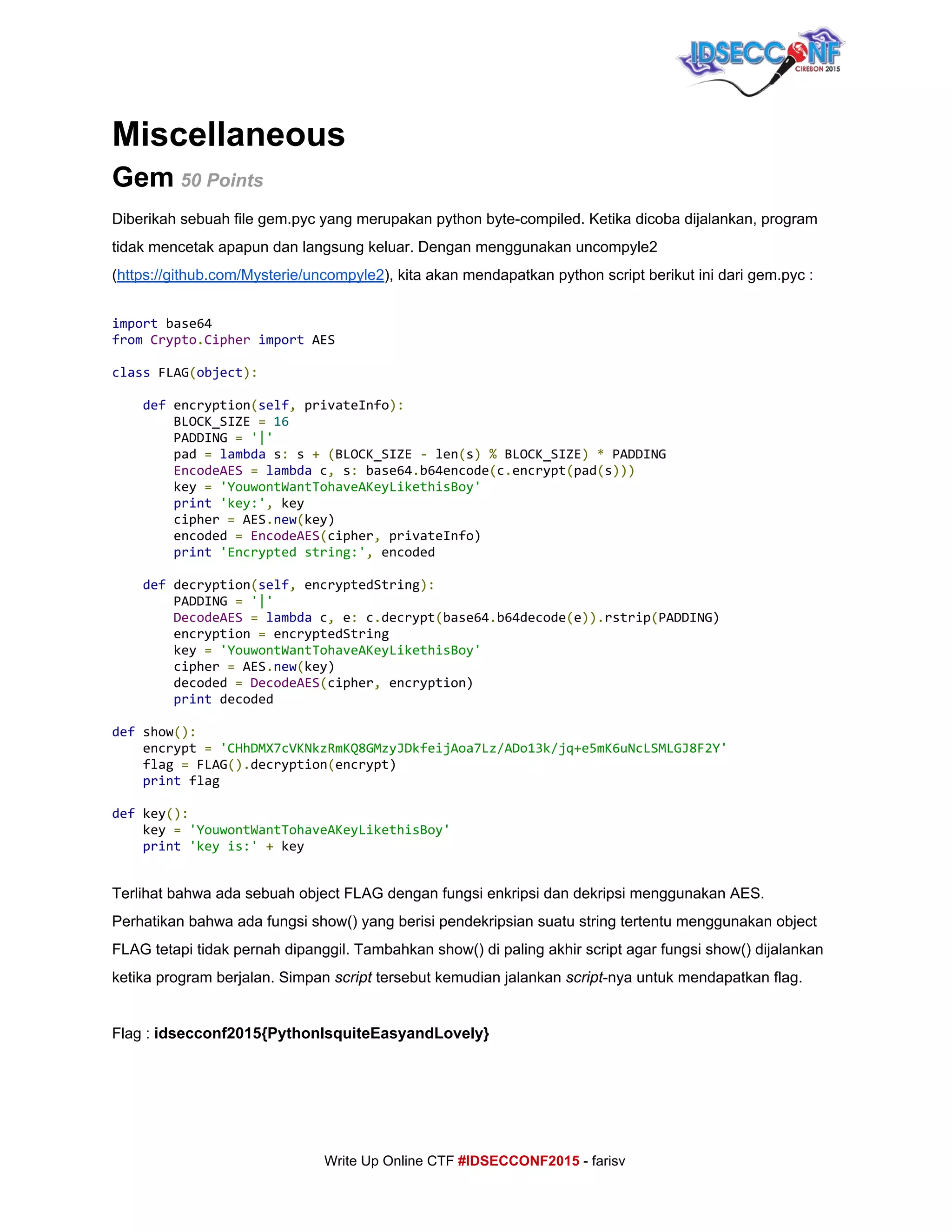  
Miscellaneous 
Gem​ ​50 Points 
Diberikah sebuah file gem.pyc yang merupakan python byte­compiled. Ketika dicoba dijalankan, program 
tidak mencetak apapun dan langsung keluar. Dengan menggunakan uncompyle2 
(​https://github.com/Mysterie/uncompyle2​), kita akan mendapatkan python script berikut ini dari gem.pyc : 
 
import​base64
from​​Crypto​.​Cipher​​import​AES
class​FLAG​(​object​):
​def​encryption​(​self​,​privateInfo​):
BLOCK_SIZE​=​​16
PADDING​=​​'|'
pad​=​​lambda​s​:​s​+​​(​BLOCK_SIZE​-​len​(​s​)​​%​BLOCK_SIZE​)​​*​PADDING
​EncodeAES​​=​​lambda​c​,​s​:​base64​.​b64encode​(​c​.​encrypt​(​pad​(​s​)))
key​=​​'YouwontWantTohaveAKeyLikethisBoy'
​print​​'key:'​,​key
cipher​=​AES​.​new​(​key)
encoded​=​​EncodeAES​(​cipher​,​privateInfo)
​print​​'Encryptedstring:'​,​encoded
​def​decryption​(​self​,​encryptedString​):
PADDING​=​​'|'
​DecodeAES​​=​​lambda​c​,​e​:​c​.​decrypt​(​base64​.​b64decode​(​e​)).​rstrip​(​PADDING)
encryption​=​encryptedString
key​=​​'YouwontWantTohaveAKeyLikethisBoy'
cipher​=​AES​.​new​(​key)
decoded​=​​DecodeAES​(​cipher​,​encryption)
​print​decoded
def​show​():
encrypt​=​​'CHhDMX7cVKNkzRmKQ8GMzyJDkfeijAoa7Lz/ADo13k/jq+e5mK6uNcLSMLGJ8F2Y'
flag​=​FLAG​().​decryption​(​encrypt)
​print​flag
def​key​():
key​=​​'YouwontWantTohaveAKeyLikethisBoy'
​print​​'keyis:'​​+​key 
 
Terlihat bahwa ada sebuah object FLAG dengan fungsi enkripsi dan dekripsi menggunakan AES. 
Perhatikan bahwa ada fungsi show() yang berisi pendekripsian suatu string tertentu menggunakan object 
FLAG tetapi tidak pernah dipanggil. Tambahkan show() di paling akhir script agar fungsi show() dijalankan 
ketika program berjalan. Simpan ​script​ tersebut kemudian jalankan ​script​­nya untuk mendapatkan flag. 
 
Flag : ​idsecconf2015{PythonIsquiteEasyandLovely} 
     
     
Write Up Online CTF ​#IDSECCONF2015​ ­ farisv 
 
 