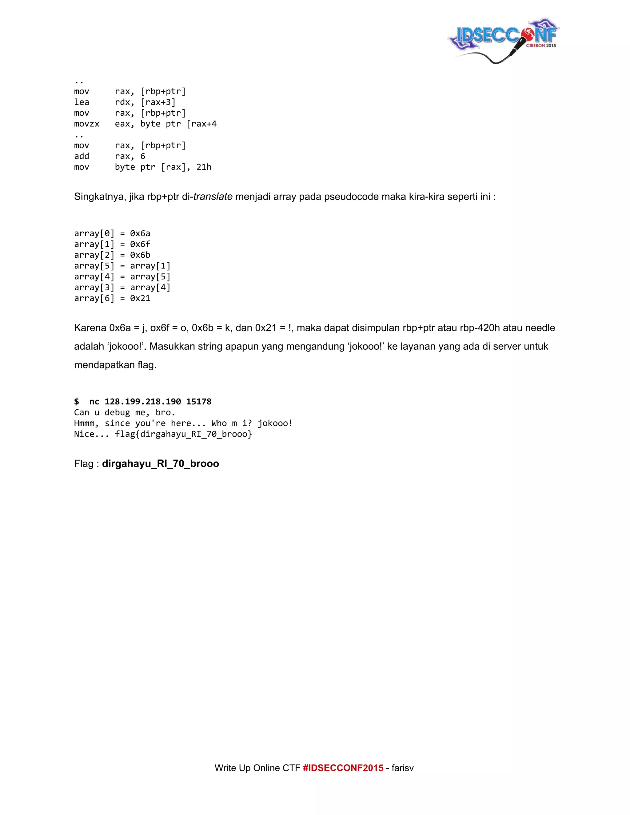  
..
mov rax,[rbp+ptr]
lea rdx,[rax+3]
mov rax,[rbp+ptr]
movzx eax,byteptr[rax+4
..
mov rax,[rbp+ptr]
add rax,6
mov byteptr[rax],21h
 
Singkatnya, jika rbp+ptr di­​translate​ menjadi array pada pseudocode maka kira­kira seperti ini : 
 
array[0]=0x6a
array[1]=0x6f
array[2]=0x6b
array[5]=array[1]
array[4]=array[5]
array[3]=array[4]
array[6]=0x21
 
Karena 0x6a = j, ox6f = o, 0x6b = k, dan 0x21 = !, maka dapat disimpulan rbp+ptr atau rbp­420h atau needle 
adalah ‘jokooo!’. Masukkan string apapun yang mengandung ‘jokooo!’ ke layanan yang ada di server untuk 
mendapatkan flag. 
 
$ nc128.199.218.19015178
Canudebugme,bro.
Hmmm,sinceyou'rehere...Whomi?jokooo!
Nice...flag{dirgahayu_RI_70_brooo}
 
Flag : ​dirgahayu_RI_70_brooo 
 
 
 
 
 
 
 
 
     
Write Up Online CTF ​#IDSECCONF2015​ ­ farisv 
 
 
