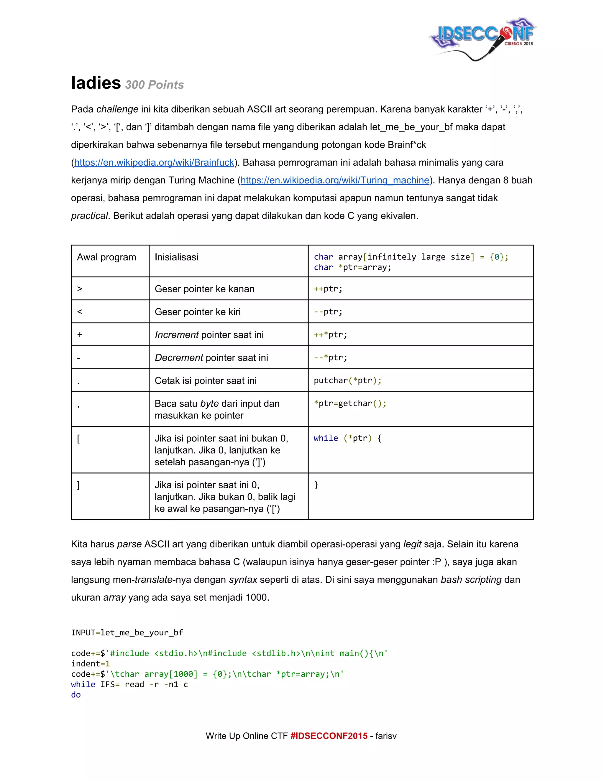  
ladies​ 300 Points 
Pada ​challenge ​ini kita diberikan sebuah ASCII art seorang perempuan. Karena banyak karakter ‘+’, ‘­’, ‘,’, 
‘.’, ‘<’, ‘>’, ‘[‘, dan ‘]’ ditambah dengan nama file yang diberikan adalah let_me_be_your_bf maka dapat 
diperkirakan bahwa sebenarnya file tersebut mengandung potongan kode Brainf*ck 
(​https://en.wikipedia.org/wiki/Brainfuck​). Bahasa pemrograman ini adalah bahasa minimalis yang cara 
kerjanya mirip dengan Turing Machine (​https://en.wikipedia.org/wiki/Turing_machine​). Hanya dengan 8 buah 
operasi, bahasa pemrograman ini dapat melakukan komputasi apapun namun tentunya sangat tidak 
practical​. Berikut adalah operasi yang dapat dilakukan dan kode C yang ekivalen. 
 
Awal program  Inisialisasi  char​array​[​infinitelylargesize​]​​=​​{​0​};
char​​*​ptr​=​array;
>  Geser pointer ke kanan  ++​ptr;
<  Geser pointer ke kiri  --​ptr;
+  Increment​ pointer saat ini  ++*​ptr;
­  Decrement ​pointer saat ini  --*​ptr;
.  Cetak isi pointer saat ini  putchar​(*​ptr​);
,  Baca satu ​byte​ dari input dan 
masukkan ke pointer 
*​ptr​=​getchar​();
[  Jika isi pointer saat ini bukan 0, 
lanjutkan. Jika 0, lanjutkan ke 
setelah pasangan­nya (‘]’)  
while​​(*​ptr​)​{
]  Jika isi pointer saat ini 0, 
lanjutkan. Jika bukan 0, balik lagi 
ke awal ke pasangan­nya (‘[‘) 
}
 
Kita harus ​parse​ ASCII art yang diberikan untuk diambil operasi­operasi yang ​legit​ saja. Selain itu karena 
saya lebih nyaman membaca bahasa C (walaupun isinya hanya geser­geser pointer :P ), saya juga akan 
langsung men­​translate​­nya dengan ​syntax​ seperti di atas. Di sini saya menggunakan ​bash scripting ​dan 
ukuran ​array​ yang ada saya set menjadi 1000. 
INPUT​=​let_me_be_your_bf
code​+=​$​'#include<stdio.h>n#include<stdlib.h>nnintmain(){n'
indent​=1
code​+=​$​'tchararray[1000]={0};ntchar*ptr=array;n'
while​IFS​=​read​-​r​-​n1c
do
     
Write Up Online CTF ​#IDSECCONF2015​ ­ farisv 
 
 