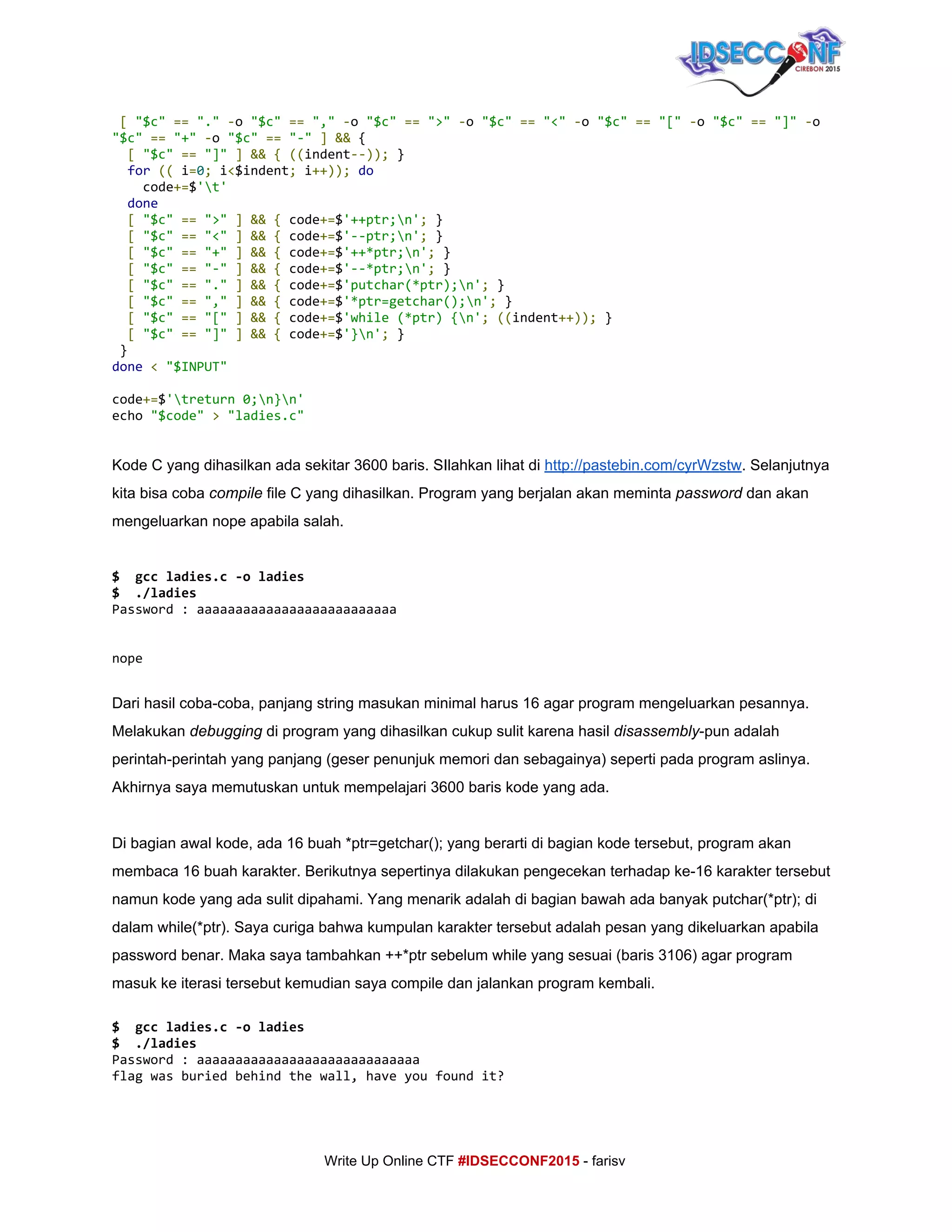  
​[​​"$c"​​==​​"."​​-​o​"$c"​​==​​","​​-​o​"$c"​​==​​">"​​-​o​"$c"​​==​​"<"​​-​o​"$c"​​==​​"["​​-​o​"$c"​​==​​"]"​​-​o
"$c"​​==​​"+"​​-​o​"$c"​​==​​"-"​​]​​&&​{
​[​​"$c"​​==​​"]"​​]​​&&​​{​​((​indent​--));​}
​for​​((​i​=​0​;​i​<​$indent​;​i​++));​​do
code​+=​$​'t'
​done
​[​​"$c"​​==​​">"​​]​​&&​​{​code​+=​$​'++ptr;n'​;​}
​[​​"$c"​​==​​"<"​​]​​&&​​{​code​+=​$​'--ptr;n'​;​}
​[​​"$c"​​==​​"+"​​]​​&&​​{​code​+=​$​'++*ptr;n'​;​}
​[​​"$c"​​==​​"-"​​]​​&&​​{​code​+=​$​'--*ptr;n'​;​}
​[​​"$c"​​==​​"."​​]​​&&​​{​code​+=​$​'putchar(*ptr);n'​;​}
​[​​"$c"​​==​​","​​]​​&&​​{​code​+=​$​'*ptr=getchar();n'​;​}
​[​​"$c"​​==​​"["​​]​​&&​​{​code​+=​$​'while(*ptr){n'​;​​((​indent​++));​}
​[​​"$c"​​==​​"]"​​]​​&&​​{​code​+=​$​'}n'​;​}
}
done​​<​​"$INPUT"
code​+=​$​'treturn0;n}n'
echo​"$code"​​>​​"ladies.c"
Kode C yang dihasilkan ada sekitar 3600 baris. SIlahkan lihat di ​http://pastebin.com/cyrWzstw​. Selanjutnya 
kita bisa coba ​compile​ file C yang dihasilkan. Program yang berjalan akan meminta ​password​ dan akan 
mengeluarkan nope apabila salah. 
 
$ gccladies.c-oladies
$ ./ladies
Password:aaaaaaaaaaaaaaaaaaaaaaaaaa
nope
 
Dari hasil coba­coba, panjang string masukan minimal harus 16 agar program mengeluarkan pesannya. 
Melakukan ​debugging​ di program yang dihasilkan cukup sulit karena hasil ​disassembly​­pun adalah 
perintah­perintah yang panjang (geser penunjuk memori dan sebagainya) seperti pada program aslinya. 
Akhirnya saya memutuskan untuk mempelajari 3600 baris kode yang ada. 
 
Di bagian awal kode, ada 16 buah *ptr=getchar(); yang berarti di bagian kode tersebut, program akan 
membaca 16 buah karakter. Berikutnya sepertinya dilakukan pengecekan terhadap ke­16 karakter tersebut 
namun kode yang ada sulit dipahami. Yang menarik adalah di bagian bawah ada banyak putchar(*ptr); di 
dalam while(*ptr). Saya curiga bahwa kumpulan karakter tersebut adalah pesan yang dikeluarkan apabila 
password benar. Maka saya tambahkan ++*ptr sebelum while yang sesuai (baris 3106) agar program 
masuk ke iterasi tersebut kemudian saya compile dan jalankan program kembali. 
$ gccladies.c-oladies
$ ./ladies
Password:aaaaaaaaaaaaaaaaaaaaaaaaaaaaa
flagwasburiedbehindthewall,haveyoufoundit?
 
     
Write Up Online CTF ​#IDSECCONF2015​ ­ farisv 
 
 