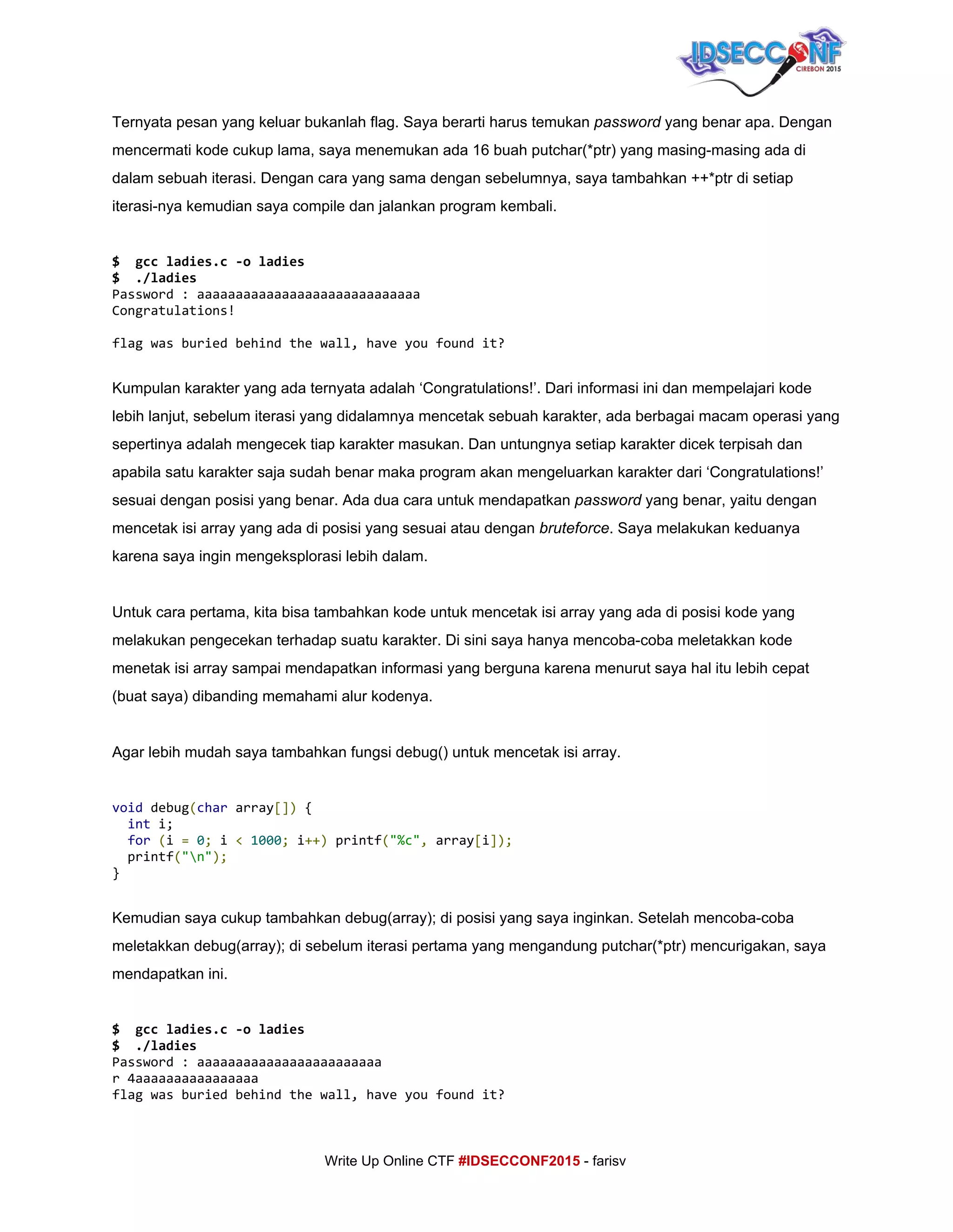  
Ternyata pesan yang keluar bukanlah flag. Saya berarti harus temukan ​password​ yang benar apa. Dengan 
mencermati kode cukup lama, saya menemukan ada 16 buah putchar(*ptr) yang masing­masing ada di 
dalam sebuah iterasi. Dengan cara yang sama dengan sebelumnya, saya tambahkan ++*ptr di setiap 
iterasi­nya kemudian saya compile dan jalankan program kembali. 
 
$ gccladies.c-oladies
$ ./ladies
Password:aaaaaaaaaaaaaaaaaaaaaaaaaaaaa
Congratulations!
flagwasburiedbehindthewall,haveyoufoundit? 
Kumpulan karakter yang ada ternyata adalah ‘Congratulations!’. Dari informasi ini dan mempelajari kode 
lebih lanjut, sebelum iterasi yang didalamnya mencetak sebuah karakter, ada berbagai macam operasi yang 
sepertinya adalah mengecek tiap karakter masukan. Dan untungnya setiap karakter dicek terpisah dan 
apabila satu karakter saja sudah benar maka program akan mengeluarkan karakter dari ‘Congratulations!’ 
sesuai dengan posisi yang benar. Ada dua cara untuk mendapatkan ​password​ yang benar, yaitu dengan 
mencetak isi array yang ada di posisi yang sesuai atau dengan ​bruteforce​. Saya melakukan keduanya 
karena saya ingin mengeksplorasi lebih dalam. 
 
Untuk cara pertama, kita bisa tambahkan kode untuk mencetak isi array yang ada di posisi kode yang 
melakukan pengecekan terhadap suatu karakter. Di sini saya hanya mencoba­coba meletakkan kode 
menetak isi array sampai mendapatkan informasi yang berguna karena menurut saya hal itu lebih cepat 
(buat saya) dibanding memahami alur kodenya. 
 
Agar lebih mudah saya tambahkan fungsi debug() untuk mencetak isi array. 
 
void​debug​(​char​array​[])​{
​int​i;
​for​​(​i​=​​0​;​i​<​​1000​;​i​++)​printf​(​"%c"​,​array​[​i​]);
printf​(​"n"​);
} 
 
Kemudian saya cukup tambahkan debug(array); di posisi yang saya inginkan. Setelah mencoba­coba 
meletakkan debug(array); di sebelum iterasi pertama yang mengandung putchar(*ptr) mencurigakan, saya 
mendapatkan ini. 
 
$ gccladies.c-oladies 
$ ./ladies
Password:aaaaaaaaaaaaaaaaaaaaaaaa
r4aaaaaaaaaaaaaaaa
flagwasburiedbehindthewall,haveyoufoundit? 
     
Write Up Online CTF ​#IDSECCONF2015​ ­ farisv 
 
 