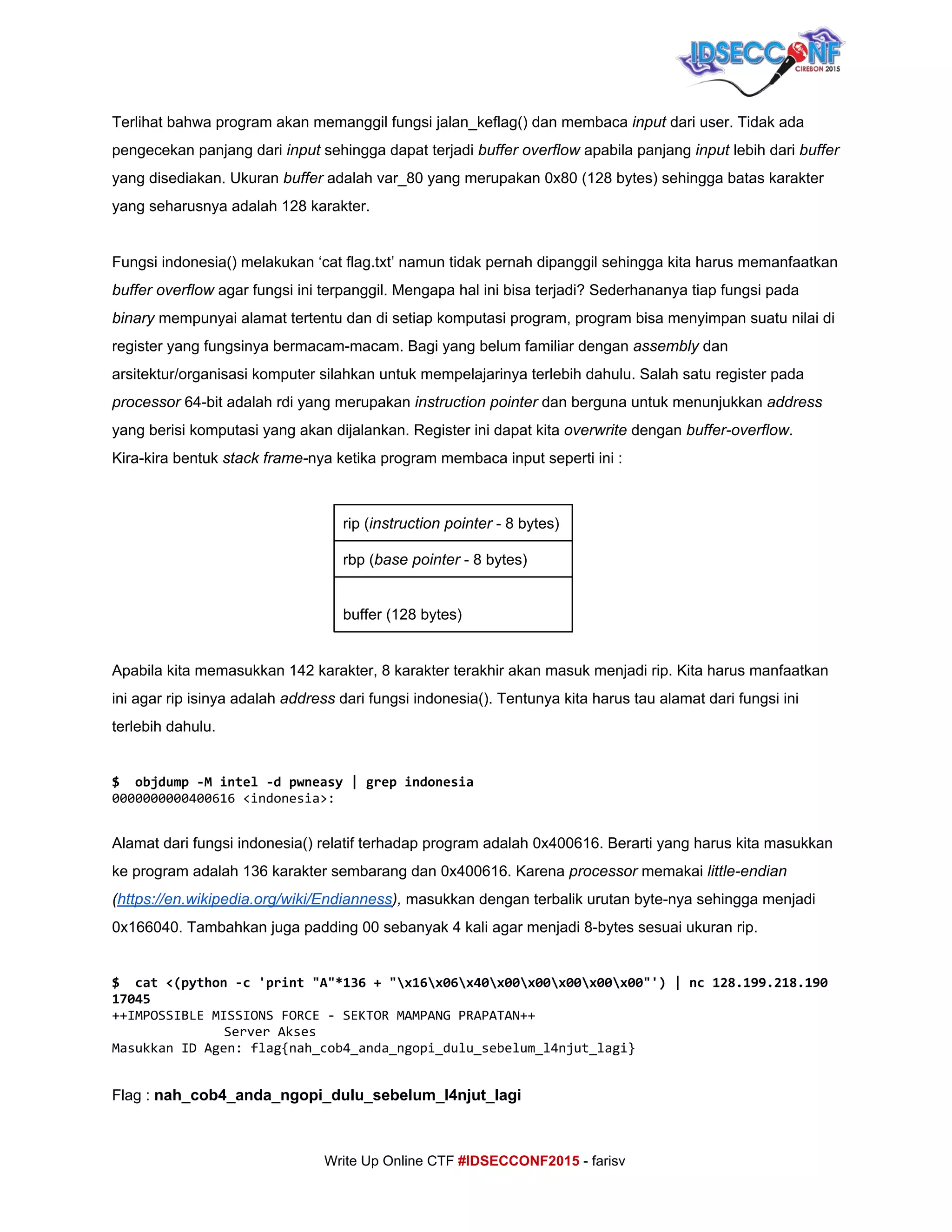  
Terlihat bahwa program akan memanggil fungsi jalan_keflag() dan membaca ​input ​dari user. Tidak ada 
pengecekan panjang dari ​input​ sehingga dapat terjadi ​buffer overflow​ apabila panjang ​input ​lebih dari ​buffer 
yang disediakan. Ukuran ​buffer​ adalah var_80 yang merupakan 0x80 (128 bytes) sehingga batas karakter 
yang seharusnya adalah 128 karakter. 
 
Fungsi indonesia() melakukan ‘cat flag.txt’ namun tidak pernah dipanggil sehingga kita harus memanfaatkan 
buffer overflow​ agar fungsi ini terpanggil. Mengapa hal ini bisa terjadi? Sederhananya tiap fungsi pada 
binary ​mempunyai alamat tertentu dan di setiap komputasi program, program bisa menyimpan suatu nilai di 
register yang fungsinya bermacam­macam. Bagi yang belum familiar dengan ​assembly​ dan 
arsitektur/organisasi komputer silahkan untuk mempelajarinya terlebih dahulu. Salah satu register pada 
processor ​64­bit adalah rdi yang merupakan ​instruction pointer​ dan berguna untuk menunjukkan ​address 
yang berisi komputasi yang akan dijalankan. Register ini dapat kita ​overwrite ​dengan ​buffer­overflow​. 
Kira­kira bentuk ​stack frame­​nya ketika program membaca input seperti ini : 
 
rip (​instruction pointer​ ­ 8 bytes) 
rbp (​base pointer​ ­ 8 bytes) 
 
buffer (128 bytes) 
 
Apabila kita memasukkan 142 karakter, 8 karakter terakhir akan masuk menjadi rip. Kita harus manfaatkan 
ini agar rip isinya adalah ​address​ dari fungsi indonesia(). Tentunya kita harus tau alamat dari fungsi ini 
terlebih dahulu. 
 
$ objdump-Mintel-dpwneasy|grepindonesia
0000000000400616<indonesia>:
 
Alamat dari fungsi indonesia() relatif terhadap program adalah 0x400616. Berarti yang harus kita masukkan 
ke program adalah 136 karakter sembarang dan 0x400616. Karena ​processor ​memakai ​little­endian 
(​https://en.wikipedia.org/wiki/Endianness​),​ masukkan dengan terbalik urutan byte­nya sehingga menjadi 
0x166040. Tambahkan juga padding 00 sebanyak 4 kali agar menjadi 8­bytes sesuai ukuran rip. 
 
$ cat<(python-c'print"A"*136+"x16x06x40x00x00x00x00x00"')|nc128.199.218.190
17045
++IMPOSSIBLEMISSIONSFORCE-SEKTORMAMPANGPRAPATAN++
ServerAkses
MasukkanIDAgen:flag{nah_cob4_anda_ngopi_dulu_sebelum_l4njut_lagi}
 
Flag : ​nah_cob4_anda_ngopi_dulu_sebelum_l4njut_lagi 
     
Write Up Online CTF ​#IDSECCONF2015​ ­ farisv 
 
 