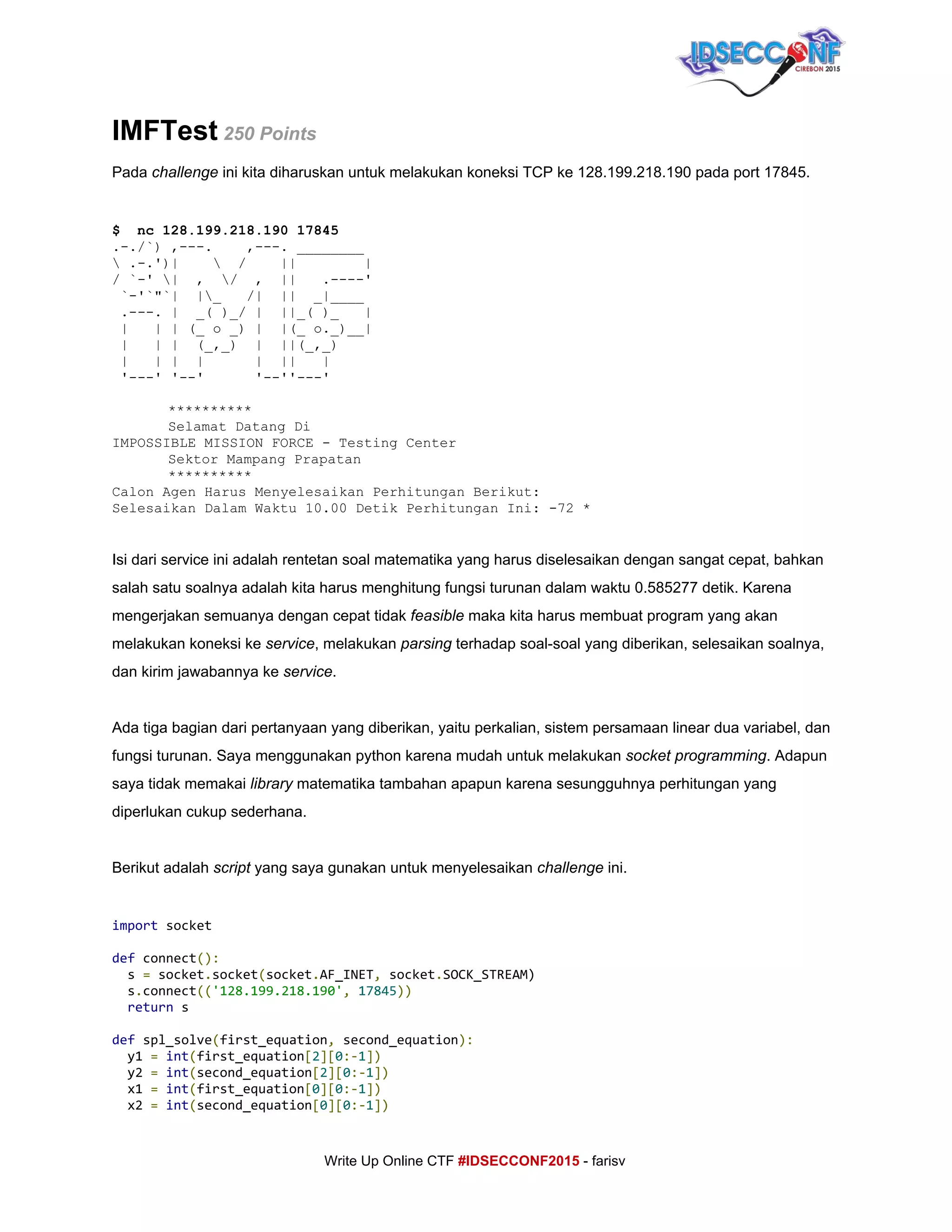 
IMFTest​ 250 Points 
Pada ​challenge ​ini kita diharuskan untuk melakukan koneksi TCP ke 128.199.218.190 pada port 17845. 
 
$  nc 128.199.218.190 17845 
.­./`) ,­­­.    ,­­­. ________   
 .­.')|      /    ||        |  
/ `­' |  ,  /  ,  ||   .­­­­'  
 `­'`"`|  |_   /|  ||  _|____   
 .­­­. |  _( )_/ |  ||_( )_   |  
 |   | | (_ o _) |  |(_ o._)__|  
 |   | |  (_,_)  |  ||(_,_)   
 |   | |  |      |  ||   |   
 '­­­' '­­'      '­­''­­­'  
 
********** 
Selamat Datang Di 
IMPOSSIBLE MISSION FORCE ­ Testing Center 
Sektor Mampang Prapatan 
********** 
Calon Agen Harus Menyelesaikan Perhitungan Berikut: 
Selesaikan Dalam Waktu 10.00 Detik Perhitungan Ini: ­72 *  
 
 
Isi dari service ini adalah rentetan soal matematika yang harus diselesaikan dengan sangat cepat, bahkan 
salah satu soalnya adalah kita harus menghitung fungsi turunan dalam waktu 0.585277 detik. Karena 
mengerjakan semuanya dengan cepat tidak ​feasible​ maka kita harus membuat program yang akan 
melakukan koneksi ke ​service​, melakukan ​parsing​ terhadap soal­soal yang diberikan, selesaikan soalnya, 
dan kirim jawabannya ke ​service​. 
 
Ada tiga bagian dari pertanyaan yang diberikan, yaitu perkalian, sistem persamaan linear dua variabel, dan 
fungsi turunan. Saya menggunakan python karena mudah untuk melakukan ​socket programming​. Adapun 
saya tidak memakai ​library​ matematika tambahan apapun karena sesungguhnya perhitungan yang 
diperlukan cukup sederhana. 
 
Berikut adalah ​script​ yang saya gunakan untuk menyelesaikan ​challenge​ ini. 
 
import​socket
def​connect​():
s​=​socket​.​socket​(​socket​.​AF_INET​,​socket​.​SOCK_STREAM)
s​.​connect​((​'128.199.218.190'​,​​17845​))
​return​s
def​spl_solve​(​first_equation​,​second_equation​):
y1​=​​int​(​first_equation​[​2​][​0​:-​1​])
y2​=​​int​(​second_equation​[​2​][​0​:-​1​])
x1​=​​int​(​first_equation​[​0​][​0​:-​1​])
x2​=​​int​(​second_equation​[​0​][​0​:-​1​])
     
Write Up Online CTF ​#IDSECCONF2015​ ­ farisv 
 
 