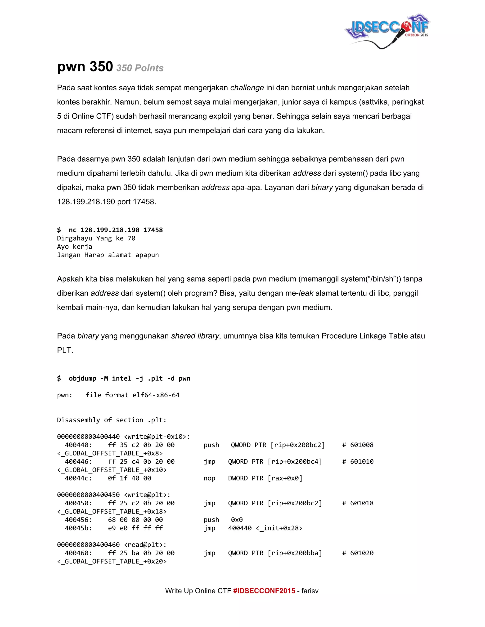  
pwn 350​ ​350 Points 
Pada saat kontes saya tidak sempat mengerjakan ​challenge ​ini dan berniat untuk mengerjakan setelah 
kontes berakhir. Namun, belum sempat saya mulai mengerjakan, junior saya di kampus (sattvika, peringkat 
5 di Online CTF) sudah berhasil merancang exploit yang benar. Sehingga selain saya mencari berbagai 
macam referensi di internet, saya pun mempelajari dari cara yang dia lakukan. 
 
Pada dasarnya pwn 350 adalah lanjutan dari pwn medium sehingga sebaiknya pembahasan dari pwn 
medium dipahami terlebih dahulu. Jika di pwn medium kita diberikan ​address​ dari system() pada libc yang 
dipakai, maka pwn 350 tidak memberikan ​address​ apa­apa. Layanan dari ​binary​ yang digunakan berada di 
128.199.218.190 port 17458. 
 
$ nc128.199.218.19017458
DirgahayuYangke70
Ayokerja
JanganHarapalamatapapun
  
Apakah kita bisa melakukan hal yang sama seperti pada pwn medium (memanggil system(“/bin/sh”)) tanpa 
diberikan ​address​ dari system() oleh program? Bisa, yaitu dengan me­​leak ​alamat tertentu di libc, panggil 
kembali main­nya, dan kemudian lakukan hal yang serupa dengan pwn medium. 
 
Pada ​binary​ yang menggunakan ​shared library​, umumnya bisa kita temukan Procedure Linkage Table atau 
PLT. 
 
$ objdump-Mintel-j.plt-dpwn
pwn: fileformatelf64-x86-64
Disassemblyofsection.plt:
0000000000400440<write@plt-0x10>:
400440: ff35c20b2000 push QWORDPTR[rip+0x200bc2] #601008
<_GLOBAL_OFFSET_TABLE_+0x8>
400446: ff25c40b2000 jmp QWORDPTR[rip+0x200bc4] #601010
<_GLOBAL_OFFSET_TABLE_+0x10>
40044c: 0f1f4000 nop DWORDPTR[rax+0x0]
0000000000400450<write@plt>:
400450: ff25c20b2000 jmp QWORDPTR[rip+0x200bc2] #601018
<_GLOBAL_OFFSET_TABLE_+0x18>
400456: 6800000000 push 0x0
40045b: e9e0ffffff jmp 400440<_init+0x28>
0000000000400460<read@plt>:
400460: ff25ba0b2000 jmp QWORDPTR[rip+0x200bba] #601020
<_GLOBAL_OFFSET_TABLE_+0x20>
     
Write Up Online CTF ​#IDSECCONF2015​ ­ farisv 
 
 