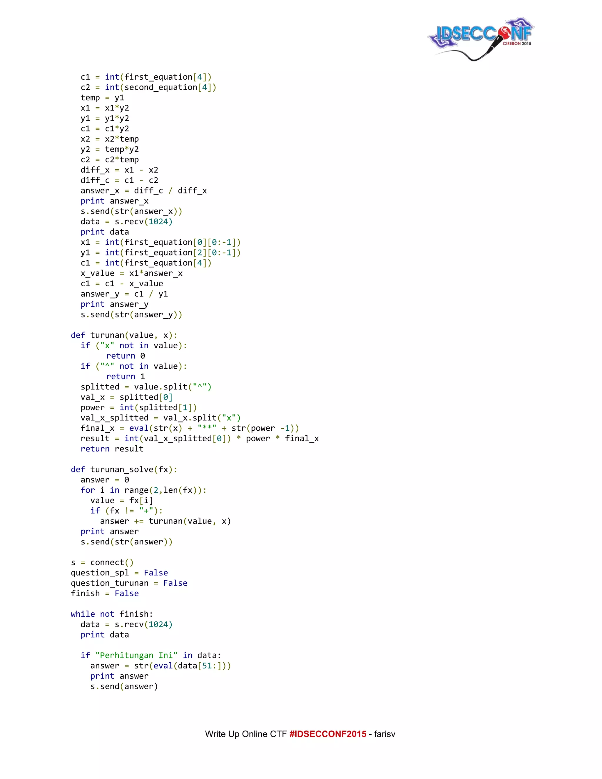  
c1​=​​int​(​first_equation​[​4​])
c2​=​​int​(​second_equation​[​4​])
temp​=​y1
x1​=​x1​*​y2
y1​=​y1​*​y2
c1​=​c1​*​y2
x2​=​x2​*​temp
y2​=​temp​*​y2
c2​=​c2​*​temp
diff_x​=​x1​-​x2
diff_c​=​c1​-​c2
answer_x​=​diff_c​/​diff_x
​print​answer_x
s​.​send​(​str​(​answer_x​))
data​=​s​.​recv​(​1024)
​print​data
x1​=​​int​(​first_equation​[​0​][​0​:-​1​])
y1​=​​int​(​first_equation​[​2​][​0​:-​1​])
c1​=​​int​(​first_equation​[​4​])
x_value​=​x1​*​answer_x
c1​=​c1​-​x_value
answer_y​=​c1​/​y1
​print​answer_y
s​.​send​(​str​(​answer_y​))
def​turunan​(​value​,​x​):
​if​​(​"x"​​not​​in​value​):
return​0
​if​​(​"^"​​not​​in​value​):
return​1
splitted​=​value​.​split​(​"^")
val_x​=​splitted​[​0]
power​=​​int​(​splitted​[​1​])
val_x_splitted​=​val_x​.​split​(​"x")
final_x​=​​eval​(​str​(​x​)​​+​​"**"​​+​str​(​power​-​1​))
result​=​​int​(​val_x_splitted​[​0​])​​*​power​*​final_x
​return​result
def​turunan_solve​(​fx​):
answer​=​0
​for​i​in​range​(​2​,​len​(​fx​)):
value​=​fx​[​i]
​if​​(​fx​!=​​"+"​):
answer​+=​turunan​(​value​,​x)
​print​answer
s​.​send​(​str​(​answer​))
s​=​connect​()
question_spl​=​​False
question_turunan​=​​False
finish​=​​False
while​​not​finish:
data​=​s​.​recv​(​1024)
​print​data
​if​​"PerhitunganIni"​​in​data:
answer​=​str​(​eval​(​data​[​51​:]))
​print​answer
s​.​send​(​answer)
     
Write Up Online CTF ​#IDSECCONF2015​ ­ farisv 
 
 