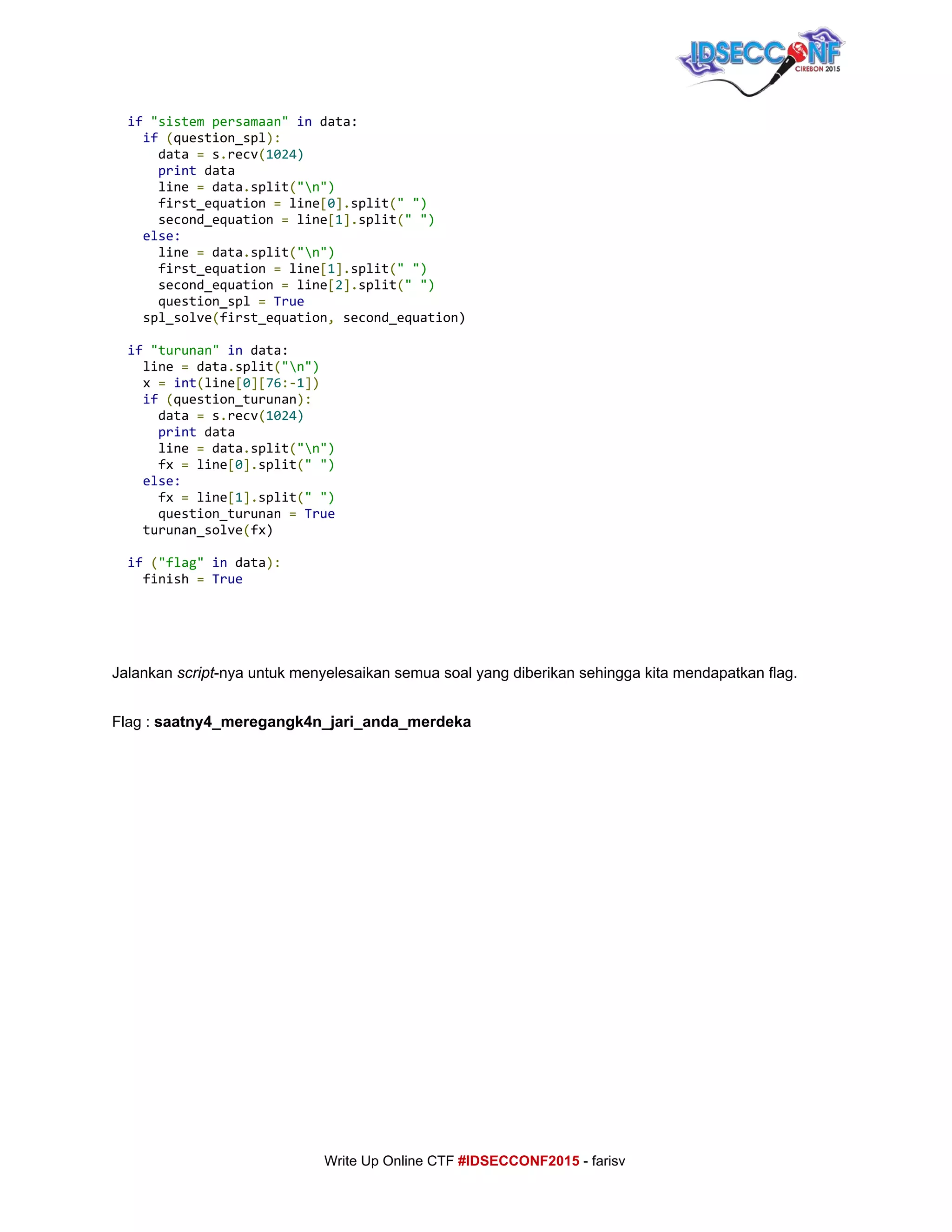  
​if​​"sistempersamaan"​​in​data:
​if​​(​question_spl​):
data​=​s​.​recv​(​1024)
​print​data
line​=​data​.​split​(​"n")
first_equation​=​line​[​0​].​split​(​"")
second_equation​=​line​[​1​].​split​(​"")
​else:
line​=​data​.​split​(​"n")
first_equation​=​line​[​1​].​split​(​"")
second_equation​=​line​[​2​].​split​(​"")
question_spl​=​​True
spl_solve​(​first_equation​,​second_equation)
​if​​"turunan"​​in​data:
line​=​data​.​split​(​"n")
x​=​​int​(​line​[​0​][​76​:-​1​])
​if​​(​question_turunan​):
data​=​s​.​recv​(​1024)
​print​data
line​=​data​.​split​(​"n")
fx​=​line​[​0​].​split​(​"")
​else:
fx​=​line​[​1​].​split​(​"")
question_turunan​=​​True
turunan_solve​(​fx)
​if​​(​"flag"​​in​data​):
finish​=​​True 
 
 
     
Jalankan ​script​­nya untuk menyelesaikan semua soal yang diberikan sehingga kita mendapatkan flag. 
 
Flag : ​saatny4_meregangk4n_jari_anda_merdeka 
 
 
 
 
 
 
 
 
 
 
 
 
     
     
Write Up Online CTF ​#IDSECCONF2015​ ­ farisv 
 
 