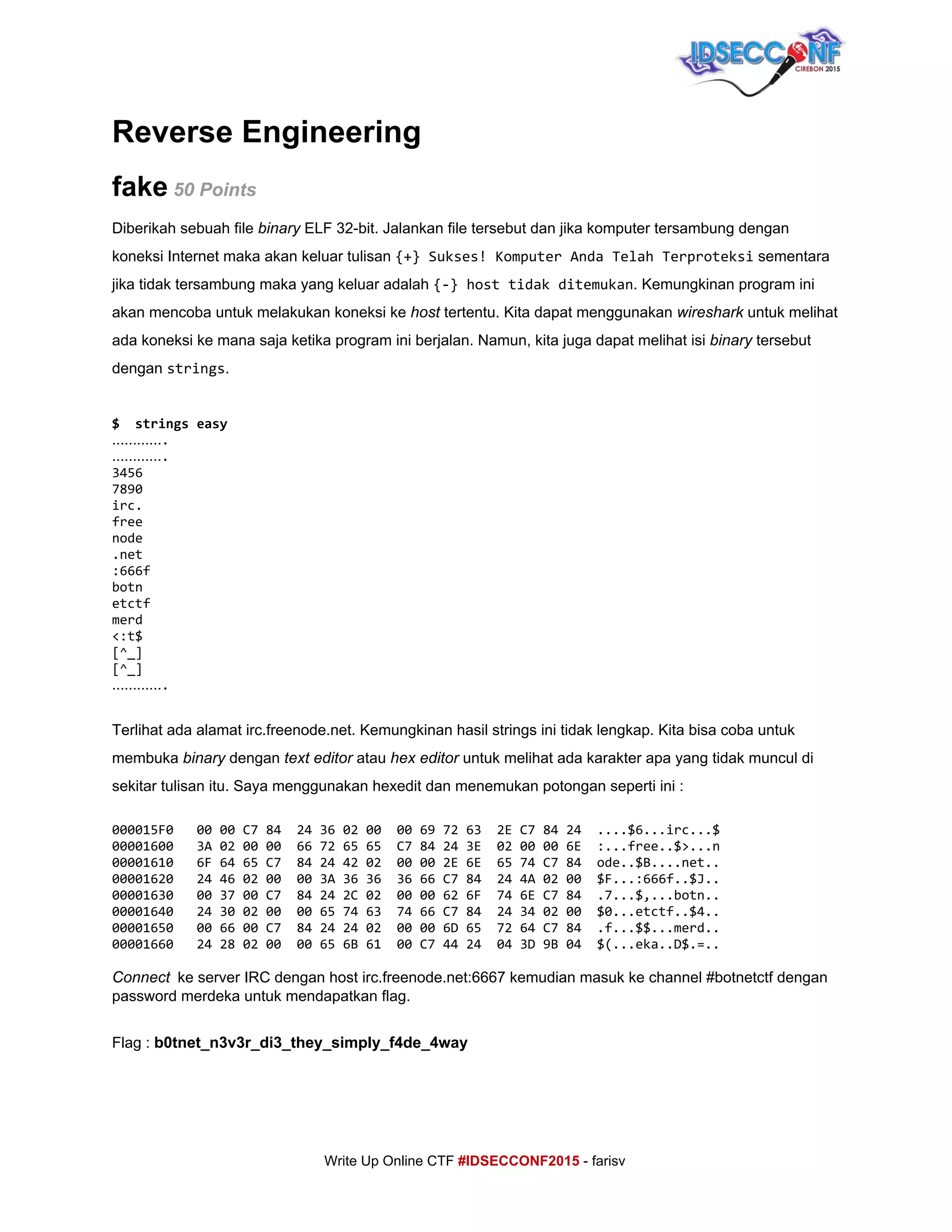  
Reverse Engineering 
fake​ 50 Points 
Diberikah sebuah file ​binary​ ELF 32­bit. Jalankan file tersebut dan jika komputer tersambung dengan 
koneksi Internet maka akan keluar tulisan ​{+}Sukses!KomputerAndaTelahTerproteksi​ sementara 
jika tidak tersambung maka yang keluar adalah ​{-}hosttidakditemukan​. Kemungkinan program ini 
akan mencoba untuk melakukan koneksi ke ​host​ tertentu. Kita dapat menggunakan ​wireshark​ untuk melihat 
ada koneksi ke mana saja ketika program ini berjalan. Namun, kita juga dapat melihat isi ​binary​ tersebut 
dengan ​strings​. 
 
$ stringseasy
………….
………….
3456
7890
irc.
free
node
.net
:666f
botn
etctf
merd
<:t$
[^_]
[^_]
………….
 
Terlihat ada alamat irc.freenode.net. Kemungkinan hasil strings ini tidak lengkap. Kita bisa coba untuk 
membuka ​binary​ dengan ​text​ ​editor​ atau ​hex editor​ untuk melihat ada karakter apa yang tidak muncul di 
sekitar tulisan itu. Saya menggunakan hexedit dan menemukan potongan seperti ini : 
000015F0 0000C784 24360200 00697263 2EC78424 ....$6...irc...$
00001600 3A020000 66726565 C784243E 0200006E :...free..$>...n
00001610 6F6465C7 84244202 00002E6E 6574C784 ode..$B....net..
00001620 24460200 003A3636 3666C784 244A0200 $F...:666f..$J..
00001630 003700C7 84242C02 0000626F 746EC784 .7...$,...botn..
00001640 24300200 00657463 7466C784 24340200 $0...etctf..$4..
00001650 006600C7 84242402 00006D65 7264C784 .f...$$...merd..
00001660 24280200 00656B61 00C74424 043D9B04 $(...eka..D$.=..
Connect​​ke server IRC dengan host irc.freenode.net:6667 kemudian masuk ke channel #botnetctf dengan 
password merdeka untuk mendapatkan flag. 
 
Flag : ​b0tnet_n3v3r_di3_they_simply_f4de_4way 
 
     
Write Up Online CTF ​#IDSECCONF2015​ ­ farisv 
 
 