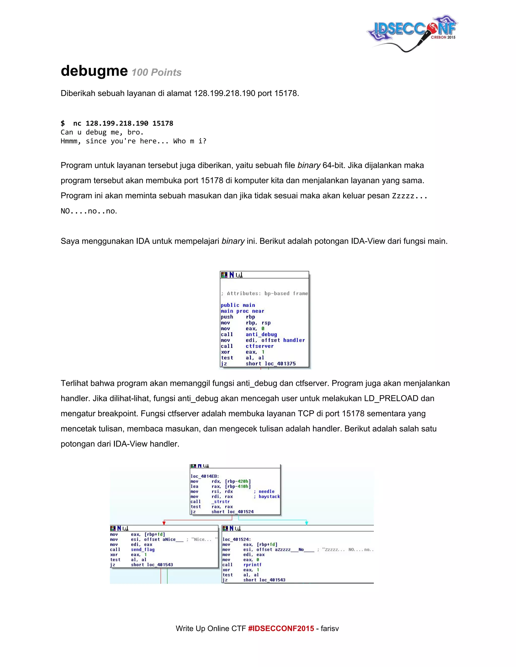  
debugme​ ​100 Points 
Diberikah sebuah layanan di alamat 128.199.218.190 port 15178. 
 
$ nc128.199.218.19015178
Canudebugme,bro.
Hmmm,sinceyou'rehere...Whomi?
 
Program untuk layanan tersebut juga diberikan, yaitu sebuah file ​binary​ 64­bit. Jika dijalankan maka 
program tersebut akan membuka port 15178 di komputer kita dan menjalankan layanan yang sama. 
Program ini akan meminta sebuah masukan dan jika tidak sesuai maka akan keluar pesan ​Zzzzz...
NO....no..no​. 
 
Saya menggunakan IDA untuk mempelajari ​binary​ ini. Berikut adalah potongan IDA­View dari fungsi main. 
 
Terlihat bahwa program akan memanggil fungsi anti_debug dan ctfserver. Program juga akan menjalankan 
handler. Jika dilihat­lihat, fungsi anti_debug akan mencegah user untuk melakukan LD_PRELOAD dan 
mengatur breakpoint. Fungsi ctfserver adalah membuka layanan TCP di port 15178 sementara yang 
mencetak tulisan, membaca masukan, dan mengecek tulisan adalah handler. Berikut adalah salah satu 
potongan dari IDA­View handler. 
 
 
 
 
 
 
 
 
 
 
     
Write Up Online CTF ​#IDSECCONF2015​ ­ farisv 
 
 