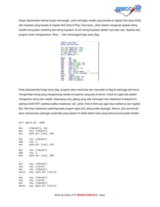  
Dapat diperkirakan bahwa fungsi memanggil _strstr terhadap needle yang berada di register $rsi ([rbp­420h] 
dan haystack yang berada di register $rdi ([rbp­410h]). Cara kerja _strstr adalah mengecek apabila string 
needle merupakan substring dari string haystack. Di sini string haystack adalah input dari user. Apabila ada, 
program akan mengeluarkan “Nice…” dan memanggil fungsi send_flag. 
 
Pada ​disassembly​ fungsi send_flag, program akan membuka dan mencetak isi flag.txt sehingga kita harus 
mengirimkan string yang mengandung needle ke layanan yang ada di server. Untuk itu tugas kita adalah 
mengetahui string dari needle. Sayangnya anti_debug yang ada mencegah kita melakukan breakpoint di 
address 0x4014FF (address ketika melakukan call _strstr, lihat di IDA­nya) agar bisa melihat isi dari register 
$rsi. Kita bisa melakukan ​patching​ pada program agar anti_debug tidak dipanggil. Namun, jika cermat kita 
akan menemukan potongan ​assembly​ yang seperti ini (tidak dalam baris yang berturut­turut) pada handler : 
 
ptr=qwordptr-420h
..
mov [rbp+ptr],rax
mov rax,[rbp+ptr]
mov byteptr[rax],6Ah
..
mov rax,[rbp+ptr]
add rax,1
mov byteptr[rax],6Fh
..
mov rax,[rbp+ptr]
add rax,2
mov byteptr[rax],6Bh
..
mov rax,[rbp+ptr]
lea rdx,[rax+5]
mov rax,[rbp+ptr]
movzx eax,byteptr[rax+1]
..
mov rax,[rbp+ptr]
lea rdx,[rax+4]
mov rax,[rbp+ptr]
movzx eax,byteptr[rax+5]
     
Write Up Online CTF ​#IDSECCONF2015​ ­ farisv 
 
 