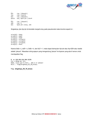  
..
mov rax,[rbp+ptr]
lea rdx,[rax+3]
mov rax,[rbp+ptr]
movzx eax,byteptr[rax+4
..
mov rax,[rbp+ptr]
add rax,6
mov byteptr[rax],21h
 
Singkatnya, jika rbp+ptr di­​translate​ menjadi array pada pseudocode maka kira­kira seperti ini : 
 
array[0]=0x6a
array[1]=0x6f
array[2]=0x6b
array[5]=array[1]
array[4]=array[5]
array[3]=array[4]
array[6]=0x21
 
Karena 0x6a = j, ox6f = o, 0x6b = k, dan 0x21 = !, maka dapat disimpulan rbp+ptr atau rbp­420h atau needle 
adalah ‘jokooo!’. Masukkan string apapun yang mengandung ‘jokooo!’ ke layanan yang ada di server untuk 
mendapatkan flag. 
 
$ nc128.199.218.19015178
Canudebugme,bro.
Hmmm,sinceyou'rehere...Whomi?jokooo!
Nice...flag{dirgahayu_RI_70_brooo}
 
Flag : ​dirgahayu_RI_70_brooo 
 
 
 
 
 
 
 
 
     
Write Up Online CTF ​#IDSECCONF2015​ ­ farisv 
 
 