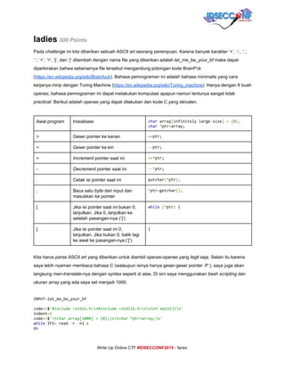  
ladies​ 300 Points 
Pada ​challenge ​ini kita diberikan sebuah ASCII art seorang perempuan. Karena banyak karakter ‘+’, ‘­’, ‘,’, 
‘.’, ‘<’, ‘>’, ‘[‘, dan ‘]’ ditambah dengan nama file yang diberikan adalah let_me_be_your_bf maka dapat 
diperkirakan bahwa sebenarnya file tersebut mengandung potongan kode Brainf*ck 
(​https://en.wikipedia.org/wiki/Brainfuck​). Bahasa pemrograman ini adalah bahasa minimalis yang cara 
kerjanya mirip dengan Turing Machine (​https://en.wikipedia.org/wiki/Turing_machine​). Hanya dengan 8 buah 
operasi, bahasa pemrograman ini dapat melakukan komputasi apapun namun tentunya sangat tidak 
practical​. Berikut adalah operasi yang dapat dilakukan dan kode C yang ekivalen. 
 
Awal program  Inisialisasi  char​array​[​infinitelylargesize​]​​=​​{​0​};
char​​*​ptr​=​array;
>  Geser pointer ke kanan  ++​ptr;
<  Geser pointer ke kiri  --​ptr;
+  Increment​ pointer saat ini  ++*​ptr;
­  Decrement ​pointer saat ini  --*​ptr;
.  Cetak isi pointer saat ini  putchar​(*​ptr​);
,  Baca satu ​byte​ dari input dan 
masukkan ke pointer 
*​ptr​=​getchar​();
[  Jika isi pointer saat ini bukan 0, 
lanjutkan. Jika 0, lanjutkan ke 
setelah pasangan­nya (‘]’)  
while​​(*​ptr​)​{
]  Jika isi pointer saat ini 0, 
lanjutkan. Jika bukan 0, balik lagi 
ke awal ke pasangan­nya (‘[‘) 
}
 
Kita harus ​parse​ ASCII art yang diberikan untuk diambil operasi­operasi yang ​legit​ saja. Selain itu karena 
saya lebih nyaman membaca bahasa C (walaupun isinya hanya geser­geser pointer :P ), saya juga akan 
langsung men­​translate​­nya dengan ​syntax​ seperti di atas. Di sini saya menggunakan ​bash scripting ​dan 
ukuran ​array​ yang ada saya set menjadi 1000. 
INPUT​=​let_me_be_your_bf
code​+=​$​'#include<stdio.h>n#include<stdlib.h>nnintmain(){n'
indent​=1
code​+=​$​'tchararray[1000]={0};ntchar*ptr=array;n'
while​IFS​=​read​-​r​-​n1c
do
     
Write Up Online CTF ​#IDSECCONF2015​ ­ farisv 
 
 