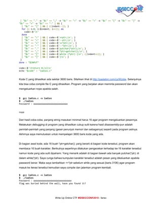  
​[​​"$c"​​==​​"."​​-​o​"$c"​​==​​","​​-​o​"$c"​​==​​">"​​-​o​"$c"​​==​​"<"​​-​o​"$c"​​==​​"["​​-​o​"$c"​​==​​"]"​​-​o
"$c"​​==​​"+"​​-​o​"$c"​​==​​"-"​​]​​&&​{
​[​​"$c"​​==​​"]"​​]​​&&​​{​​((​indent​--));​}
​for​​((​i​=​0​;​i​<​$indent​;​i​++));​​do
code​+=​$​'t'
​done
​[​​"$c"​​==​​">"​​]​​&&​​{​code​+=​$​'++ptr;n'​;​}
​[​​"$c"​​==​​"<"​​]​​&&​​{​code​+=​$​'--ptr;n'​;​}
​[​​"$c"​​==​​"+"​​]​​&&​​{​code​+=​$​'++*ptr;n'​;​}
​[​​"$c"​​==​​"-"​​]​​&&​​{​code​+=​$​'--*ptr;n'​;​}
​[​​"$c"​​==​​"."​​]​​&&​​{​code​+=​$​'putchar(*ptr);n'​;​}
​[​​"$c"​​==​​","​​]​​&&​​{​code​+=​$​'*ptr=getchar();n'​;​}
​[​​"$c"​​==​​"["​​]​​&&​​{​code​+=​$​'while(*ptr){n'​;​​((​indent​++));​}
​[​​"$c"​​==​​"]"​​]​​&&​​{​code​+=​$​'}n'​;​}
}
done​​<​​"$INPUT"
code​+=​$​'treturn0;n}n'
echo​"$code"​​>​​"ladies.c"
Kode C yang dihasilkan ada sekitar 3600 baris. SIlahkan lihat di ​http://pastebin.com/cyrWzstw​. Selanjutnya 
kita bisa coba ​compile​ file C yang dihasilkan. Program yang berjalan akan meminta ​password​ dan akan 
mengeluarkan nope apabila salah. 
 
$ gccladies.c-oladies
$ ./ladies
Password:aaaaaaaaaaaaaaaaaaaaaaaaaa
nope
 
Dari hasil coba­coba, panjang string masukan minimal harus 16 agar program mengeluarkan pesannya. 
Melakukan ​debugging​ di program yang dihasilkan cukup sulit karena hasil ​disassembly​­pun adalah 
perintah­perintah yang panjang (geser penunjuk memori dan sebagainya) seperti pada program aslinya. 
Akhirnya saya memutuskan untuk mempelajari 3600 baris kode yang ada. 
 
Di bagian awal kode, ada 16 buah *ptr=getchar(); yang berarti di bagian kode tersebut, program akan 
membaca 16 buah karakter. Berikutnya sepertinya dilakukan pengecekan terhadap ke­16 karakter tersebut 
namun kode yang ada sulit dipahami. Yang menarik adalah di bagian bawah ada banyak putchar(*ptr); di 
dalam while(*ptr). Saya curiga bahwa kumpulan karakter tersebut adalah pesan yang dikeluarkan apabila 
password benar. Maka saya tambahkan ++*ptr sebelum while yang sesuai (baris 3106) agar program 
masuk ke iterasi tersebut kemudian saya compile dan jalankan program kembali. 
$ gccladies.c-oladies
$ ./ladies
Password:aaaaaaaaaaaaaaaaaaaaaaaaaaaaa
flagwasburiedbehindthewall,haveyoufoundit?
 
     
Write Up Online CTF ​#IDSECCONF2015​ ­ farisv 
 
 