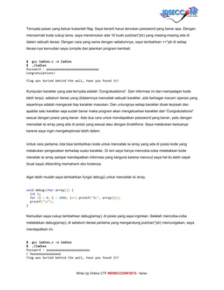  
Ternyata pesan yang keluar bukanlah flag. Saya berarti harus temukan ​password​ yang benar apa. Dengan 
mencermati kode cukup lama, saya menemukan ada 16 buah putchar(*ptr) yang masing­masing ada di 
dalam sebuah iterasi. Dengan cara yang sama dengan sebelumnya, saya tambahkan ++*ptr di setiap 
iterasi­nya kemudian saya compile dan jalankan program kembali. 
 
$ gccladies.c-oladies
$ ./ladies
Password:aaaaaaaaaaaaaaaaaaaaaaaaaaaaa
Congratulations!
flagwasburiedbehindthewall,haveyoufoundit? 
Kumpulan karakter yang ada ternyata adalah ‘Congratulations!’. Dari informasi ini dan mempelajari kode 
lebih lanjut, sebelum iterasi yang didalamnya mencetak sebuah karakter, ada berbagai macam operasi yang 
sepertinya adalah mengecek tiap karakter masukan. Dan untungnya setiap karakter dicek terpisah dan 
apabila satu karakter saja sudah benar maka program akan mengeluarkan karakter dari ‘Congratulations!’ 
sesuai dengan posisi yang benar. Ada dua cara untuk mendapatkan ​password​ yang benar, yaitu dengan 
mencetak isi array yang ada di posisi yang sesuai atau dengan ​bruteforce​. Saya melakukan keduanya 
karena saya ingin mengeksplorasi lebih dalam. 
 
Untuk cara pertama, kita bisa tambahkan kode untuk mencetak isi array yang ada di posisi kode yang 
melakukan pengecekan terhadap suatu karakter. Di sini saya hanya mencoba­coba meletakkan kode 
menetak isi array sampai mendapatkan informasi yang berguna karena menurut saya hal itu lebih cepat 
(buat saya) dibanding memahami alur kodenya. 
 
Agar lebih mudah saya tambahkan fungsi debug() untuk mencetak isi array. 
 
void​debug​(​char​array​[])​{
​int​i;
​for​​(​i​=​​0​;​i​<​​1000​;​i​++)​printf​(​"%c"​,​array​[​i​]);
printf​(​"n"​);
} 
 
Kemudian saya cukup tambahkan debug(array); di posisi yang saya inginkan. Setelah mencoba­coba 
meletakkan debug(array); di sebelum iterasi pertama yang mengandung putchar(*ptr) mencurigakan, saya 
mendapatkan ini. 
 
$ gccladies.c-oladies 
$ ./ladies
Password:aaaaaaaaaaaaaaaaaaaaaaaa
r4aaaaaaaaaaaaaaaa
flagwasburiedbehindthewall,haveyoufoundit? 
     
Write Up Online CTF ​#IDSECCONF2015​ ­ farisv 
 
 