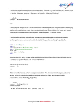  
Kemudian saya pikir karakter pertama dari ​password​­nya adalah 4. Saya pun mencoba untuk memasukkan 
16 karakter string yang depannya 4 di program asli (sebelum diubah­ubah kodenya). 
 
$ ./ladies
Password:4aaaaaaaaaaaaaaaa
C
nope
 
Karena program mengeluarkan ‘C’ maka berarti benar bahwa program akan mengecek setiap karakter yang 
ada kemudian apabila benar, maka akan mencetak karakter dari ‘Congratulations!’ di posisi yang sesuai. 
Selanjutnya kita bisa melakukan cara yang sama untuk mengetahui 15 karakter sisanya. 
 
Cara yang lebih cepat dari melihat­lihat isi array adalah dengan melakukan ​bruteforce​ satu persatu 
karakternya. Contoh, untuk mencari karakter kedua kita bisa gunakan ​bash script​ seperti berikut. 
 
for​i​in​​{​1.​.​255​};​​do
​pass​=​"4"
​pass​+=​$​(​printf​"$(printf'%03o'"​$i​")"​)
​pass​+=​"aaaaaaaaaaaaaaaaaaaaaaaaa"
echo$pass
echo$pass​|​​./​ladies;
done;
 
Kemudian jalankan ./script.sh | less untuk melihat yang mana yang membuat program mengeluarkan ‘Co’. 
Akan didapat seperti ini di salah satu percobaan ​bruteforce​ : 
 
4maaaaaaaaaaaaaaaaaaaaaaaaa
Password:Co
nope
 
Hal ini berarti dua karakter pertama pada ​password​ adalah ‘4m’. Kemudian inisialisasi pass pada ​script 
dengan ‘4m’ untuk mendapatkan karakter ketiga dan seterusnya. Pada akhirnya akan didapat 
password​­nya adalah ‘4m4Z1Ng_bR@1nFcK’. 
 
$ ./ladies
Password:4m4Z1Ng_bR@1nFcK
Congratulations!
flagwasburiedbehindthewall,haveyoufoundit?
 
     
Write Up Online CTF ​#IDSECCONF2015​ ­ farisv 
 
 