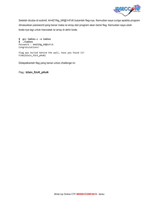  
Setelah dicoba di­​submit​,​ ​4m4Z1Ng_bR@1nFcK bukanlah flag­nya. Kemudian saya curiga apabila program 
dimasukkan ​password​ yang benar maka isi array dari program akan berisi flag. Kemudian saya ubah 
kode­nya lagi untuk mencetak isi array di akhir kode. 
 
$ gccladies.c-oladies 
$ ./ladies
Password:4m4Z1Ng_bR@1nFcK
Congratulations!
flagwasburiedbehindthewall,haveyoufoundit?
FLAG{b2ain_fUcK_pHuN}
 
Didapatkanlah flag yang benar untuk ​challenge​ ini. 
 
Flag : ​b2ain_fUcK_pHuN 
 
 
 
 
 
 
 
 
 
 
 
 
 
 
 
 
 
 
 
     
Write Up Online CTF ​#IDSECCONF2015​ ­ farisv 
 
 