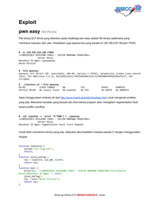  
Exploit 
pwn easy​ ​100 Points 
File ​binary​ ELF 64­bit yang diberikan pada ​challenge ​pwn easy adalah file ​binary​ sederhana yang 
membaca masukan dari user. Disediakan juga layanannya yang berada di 128.199.218.190 port 17045. 
 
$ nc128.199.218.19017045
++IMPOSSIBLEMISSIONSFORCE-SEKTORMAMPANGPRAPATAN++
ServerAkses
MasukkanIDAgen:aaaaaaaaaa
AksesDitolak
 
$ filepwneasy
pwneasy:ELF64-bitLSB executable,x86-64,version1(SYSV),dynamicallylinked(usesshared
libs),forGNU/Linux2.6.32,BuildID[sha1]=3447b68248c1cdcc52706500e94f66d29da76cf7,not
stripped
$ ./checksec.sh--filepwneasy
RELRO STACKCANARY NX PIE RPATH RUNPATH
PartialRELRO Nocanaryfound NXenabled NoPIE NoRPATH NoRUNPATH
 
Saya menggunakan cheksec.sh dari ​http://www.trapkit.de/tools/checksec.html​ untuk mengecek proteksi 
yang ada. Masukkan karakter yang banyak dan lihat bahwa program akan mengalami ​segmentation fault 
karena ​buffer overflow​. 
 
$ cat<(python-c'print"A"*500')|./pwneasy
++IMPOSSIBLEMISSIONSFORCE-SEKTORMAMPANGPRAPATAN++
ServerAkses
MasukkanIDAgen:Segmentationfault(coredumped)
 
Untuk lebih memahami ​binary​ yang ada, dilakukan ​decompilation​ menjadi pseudo C dengan menggunakan 
Hopper. 
 
function​indonesia{
system​(​"catflag.txt"​);
​return;
}
function​jalan_keflag{
rax​=​read​(​0x0​,​var_80​,​​0x200​);
​return​rax;
}
function​main{
write​(​0x1​,​​"++IMPOSSIBLEMISSIONSFORCE-SEKTORMAMPANGPRAPATAN++nttServer
AksesnMasukkanIDAgen:"​,​​0x5a​);
jalan_keflag​();
rax​=​puts​(​"AksesDitolak"​);
​return​rax;
}
     
Write Up Online CTF ​#IDSECCONF2015​ ­ farisv 
 
 