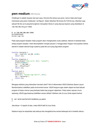  
pwn medium​ ​250 Points 
Challenge​ ini adalah lanjutan dari pwn easy. Kira­kira file ​binary​­nya sama, namun tidak ada fungsi 
indonesia() yang akan melakukan ‘cat flag.txt’. Selain diberikan file binary ELF 64­bit­nya, diberikan juga 
sebuah file libc.so.6 yang kemungkinan merupakan library C yang dipunya layanan yang disediakan di 
128.199.188.104 port 17945. 
 
$ nc128.199.188.10417945
0x7fdd8d3ba640
DicobaLagiGan
 
Pada saat program berjalan maka program akan mengeluarkan suatu ​address​. Alamat ini berbeda­beda 
setiap program berjalan. Hasil ​decompilation​ menjadi pseudo C menggunakan Hopper menunjukkan bahwa 
alamat ini adalah alamat fungsi system() pada libc.so.6 yang digunakan program. 
 
function​roproprop{
rax​=​read​(​0x0​,​var_80​,​​0x200​);
​return​rax;
}
function​alamatsys{
dlsym​(​dlopen​(​"libc.so.6"​,​​0x1​),​​"system"​);
printf​(​0x4008e5​);
rax​=​​*​__TMC_END__;
rax​=​fflush​(​rax​);
​return​rax;
}
function​main{
alamatsys​();
write​(​0x1​,​​"DicobaLagiGan!n"​,​​0x11​);
rax​=​roproprop​();
​return​rax;
} 
 
Mengapa ​address​ yang ditampikan berubah­ubah? Hal ini dikarenakan ASLR (Address Space Layout 
Randomization) diaktifkan pada ​environment​ server. ASLR berguna agar sistem dapat me­​load​ sebuah 
program di lokasi memori yang berbeda ketika tiap program dijalankan. Pada sistem operasi umum 
sekarang, ASLR juga biasanya diaktifkan secara ​default​. Silahkan cek di Linux Anda seperti berikut. 
 
$ cat/proc/sys/kernel/randomize_va_space
2
 
Jika keluar > 0 seperti di atas, maka ASLR aktif di Linux Anda. 
 
Sebelum lanjut ke eksploitasi ada baiknya kita mengetahui/me­​review​ beberapa hal ini terlebih dahulu : 
     
Write Up Online CTF ​#IDSECCONF2015​ ­ farisv 
 
 