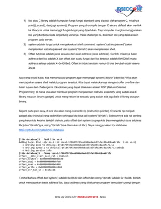  
1) libc atau C library adalah kumpulan fungs­fungsi standard yang dipakai oleh program C, misalnya 
printf(), scanf(), dan juga system(). Program yang di­​compile​ dengan C secara ​default​ akan me­​link 
ke library ini untuk memanggil fungsi­fungsi yang diperlukan. Tiap komputer mungkin menggunakan 
libc yang berbeda­beda tergantung versinya. Pada ​challenge​ ini, diberikan libc yang dipakai oleh 
program pada server. 
2) system adalah fungsi untuk mengeksekusi ​shell command​. system(“cat /etc/passwd”) akan 
menjalankan ‘cat /etc/passwd’ dan system(“/bin/sh”) akan menjalankan ​shell​. 
3) Offset Address adalah jarak sesuatu dari awal ​address​ (​base address​). Contoh, misalnya ​base 
address​ dari libc adalah X dan offset dari suatu fungsi dari libc tersebut adalah 0x4008e5 maka 
address​ aslinya adalah X+0x4008e5. Offset ini tidak berubah namun X bisa berubah­ubah karena 
ASLR. 
 
Apa yang terjadi kalau kita memanipulasi program agar memanggil system(“/bin/sh”) dari libc? Kita akan 
mendapatkan akses ​shell​ melalui program tersebut. Kita dapat melakukannya dengan ​buffer overflow​ dan 
itulah tujuan dari ​challenge ​ini. Eksploitasi yang dapat dilakukan adalah ROP (Return Oriented 
Programming) di mana kita akan membuat program menjalankan instruksi ​assembly​ yang sudah ada di 
library maupun ​binary​ (gadget) untuk meng­​return​ ke sesuatu yang sudah ada juga baik di library ataupun 
binary​. 
 
Seperti pada pwn easy, di sini kita akan meng­​overwrite​ rip (instruction pointer). Overwrite rip menjadi 
gadget atau instruksi yang sedimikian sehingga kita bisa call system(“/bin/sh”). Sebelumnya ada hal penting 
yang harus kita ketahui terlebih dahulu, yaitu ​offset​ dari system (supaya kita bisa mengetahui ​base​ ​address 
libc) dan “/bin/sh” (ya, string “/bin/sh” bisa ditemukan di libc). Saya menggunakan libc database 
https://github.com/niklasb/libc­database​.  
 
[libc-database]$ ./addlibc.so.6
Addinglocallibclibc.so.6(idlocal-1f18479f19ee690de8aab335fafd244c8aa6f17c libc.so.6)
->Writinglibctodb/local-1f18479f19ee690de8aab335fafd244c8aa6f17c.so
->Writingsymbolstodb/local-1f18479f19ee690de8aab335fafd244c8aa6f17c.symbols
->Writingversioninfo
[libc-database]$ ./dumplocal-1f18479f19ee690de8aab335fafd244c8aa6f17c
offset___libc_start_main_ret=0x21ec5
offset_system=0x0000000000046640
offset_dup2=0x00000000000ebfe0
offset_read=0x00000000000eb800
offset_write=0x00000000000eb860
offset_str_bin_sh=0x17ccdb
 
Terlihat bahwa ​offset​ dari system() adalah 0x46640 dan ​offset​ dari string “/bin/sh” adalah 0x17ccdb. Berarti 
untuk mendapatkan ​base address​ libc, baca ​address​ yang dikeluarkan program kemudian kurangi dengan 
     
Write Up Online CTF ​#IDSECCONF2015​ ­ farisv 
 
 