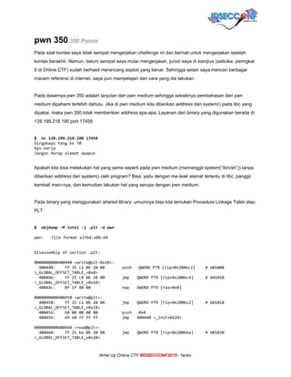  
pwn 350​ ​350 Points 
Pada saat kontes saya tidak sempat mengerjakan ​challenge ​ini dan berniat untuk mengerjakan setelah 
kontes berakhir. Namun, belum sempat saya mulai mengerjakan, junior saya di kampus (sattvika, peringkat 
5 di Online CTF) sudah berhasil merancang exploit yang benar. Sehingga selain saya mencari berbagai 
macam referensi di internet, saya pun mempelajari dari cara yang dia lakukan. 
 
Pada dasarnya pwn 350 adalah lanjutan dari pwn medium sehingga sebaiknya pembahasan dari pwn 
medium dipahami terlebih dahulu. Jika di pwn medium kita diberikan ​address​ dari system() pada libc yang 
dipakai, maka pwn 350 tidak memberikan ​address​ apa­apa. Layanan dari ​binary​ yang digunakan berada di 
128.199.218.190 port 17458. 
 
$ nc128.199.218.19017458
DirgahayuYangke70
Ayokerja
JanganHarapalamatapapun
  
Apakah kita bisa melakukan hal yang sama seperti pada pwn medium (memanggil system(“/bin/sh”)) tanpa 
diberikan ​address​ dari system() oleh program? Bisa, yaitu dengan me­​leak ​alamat tertentu di libc, panggil 
kembali main­nya, dan kemudian lakukan hal yang serupa dengan pwn medium. 
 
Pada ​binary​ yang menggunakan ​shared library​, umumnya bisa kita temukan Procedure Linkage Table atau 
PLT. 
 
$ objdump-Mintel-j.plt-dpwn
pwn: fileformatelf64-x86-64
Disassemblyofsection.plt:
0000000000400440<write@plt-0x10>:
400440: ff35c20b2000 push QWORDPTR[rip+0x200bc2] #601008
<_GLOBAL_OFFSET_TABLE_+0x8>
400446: ff25c40b2000 jmp QWORDPTR[rip+0x200bc4] #601010
<_GLOBAL_OFFSET_TABLE_+0x10>
40044c: 0f1f4000 nop DWORDPTR[rax+0x0]
0000000000400450<write@plt>:
400450: ff25c20b2000 jmp QWORDPTR[rip+0x200bc2] #601018
<_GLOBAL_OFFSET_TABLE_+0x18>
400456: 6800000000 push 0x0
40045b: e9e0ffffff jmp 400440<_init+0x28>
0000000000400460<read@plt>:
400460: ff25ba0b2000 jmp QWORDPTR[rip+0x200bba] #601020
<_GLOBAL_OFFSET_TABLE_+0x20>
     
Write Up Online CTF ​#IDSECCONF2015​ ­ farisv 
 
 