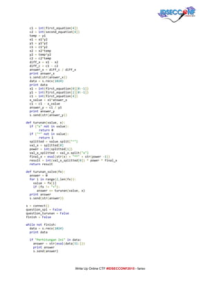  
c1​=​​int​(​first_equation​[​4​])
c2​=​​int​(​second_equation​[​4​])
temp​=​y1
x1​=​x1​*​y2
y1​=​y1​*​y2
c1​=​c1​*​y2
x2​=​x2​*​temp
y2​=​temp​*​y2
c2​=​c2​*​temp
diff_x​=​x1​-​x2
diff_c​=​c1​-​c2
answer_x​=​diff_c​/​diff_x
​print​answer_x
s​.​send​(​str​(​answer_x​))
data​=​s​.​recv​(​1024)
​print​data
x1​=​​int​(​first_equation​[​0​][​0​:-​1​])
y1​=​​int​(​first_equation​[​2​][​0​:-​1​])
c1​=​​int​(​first_equation​[​4​])
x_value​=​x1​*​answer_x
c1​=​c1​-​x_value
answer_y​=​c1​/​y1
​print​answer_y
s​.​send​(​str​(​answer_y​))
def​turunan​(​value​,​x​):
​if​​(​"x"​​not​​in​value​):
return​0
​if​​(​"^"​​not​​in​value​):
return​1
splitted​=​value​.​split​(​"^")
val_x​=​splitted​[​0]
power​=​​int​(​splitted​[​1​])
val_x_splitted​=​val_x​.​split​(​"x")
final_x​=​​eval​(​str​(​x​)​​+​​"**"​​+​str​(​power​-​1​))
result​=​​int​(​val_x_splitted​[​0​])​​*​power​*​final_x
​return​result
def​turunan_solve​(​fx​):
answer​=​0
​for​i​in​range​(​2​,​len​(​fx​)):
value​=​fx​[​i]
​if​​(​fx​!=​​"+"​):
answer​+=​turunan​(​value​,​x)
​print​answer
s​.​send​(​str​(​answer​))
s​=​connect​()
question_spl​=​​False
question_turunan​=​​False
finish​=​​False
while​​not​finish:
data​=​s​.​recv​(​1024)
​print​data
​if​​"PerhitunganIni"​​in​data:
answer​=​str​(​eval​(​data​[​51​:]))
​print​answer
s​.​send​(​answer)
     
Write Up Online CTF ​#IDSECCONF2015​ ­ farisv 
 
 