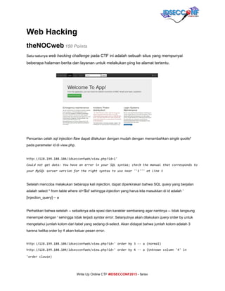  
Web Hacking 
theNOCweb​ 150 Points      
Satu­satunya ​web hacking challenge​ pada CTF ini adalah sebuah situs yang mempunyai 
beberapa halaman berita dan layanan untuk melakukan ping ke alamat tertentu. 
 
Pencarian celah ​sql injection flaw​ dapat dilakukan dengan mudah dengan menambahkan ​single quote​/' 
pada parameter id di view.php. 
     
http://128.199.188.104/idsecconfweb/view.php?id=1'
Couldnotgetdata:YouhaveanerrorinyourSQLsyntax;checkthemanualthatcorrespondsto
yourMySQLserverversionfortherightsyntaxtousenear''1'''atline1
 
Setelah mencoba melakukan beberapa kali ​injection​, dapat diperkirakan bahwa SQL ​query​ yang berjalan 
adalah select * from table where id='$id' sehingga ​injection​ yang harus kita masukkan di id adalah ' 
[injection_query] ­­ a 
 
Perhatikan bahwa setelah ­­ sebaiknya ada spasi dan karakter sembarang agar nantinya ­­ tidak langsung 
menempel dengan ' sehingga tidak terjadi ​syntax error​. Selanjutnya akan dilakukan ​query​ order by untuk 
mengetahui jumlah kolom dari tabel yang sedang di­select. Akan didapat bahwa jumlah kolom adalah 3 
karena ketika order by 4 akan keluar pesan ​error​. 
 
http://128.199.188.104/idsecconfweb/view.php?id='orderby3--a(normal)
http://128.199.188.104/idsecconfweb/view.php?id='orderby4--a(Unknowncolumn'4'in
'orderclause)     
     
Write Up Online CTF ​#IDSECCONF2015​ ­ farisv 
 
 