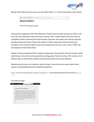  
Masalah terjadi ketika kita ingin meng­union hasil select dengan 1,2,3. Akan tampil halaman seperti berikut. 
     
Rupanya web menggunakan WAF (Web Application Firewall) untuk mencegah serangan ​sql injection​. Dari 
hasil coba­coba, diperkirakan bahwa sebenarnya halaman WAF ini adalah halaman 404 karena jika kita 
mengetikkan direktori sembarang akan keluar tampilan yang sama. Kemungkinan file .htaccess yang ada 
dikonfigurasi agar web menuju halaman 404 apabila ​url request ​mengandung ​string​ terlarang (​case 
insensitive​). Hal ini membuat ​injection query​ yang mengandung ​string​ union, select, UnIOn, UNION, dan 
lain sebagainya menjadi tidak bekerja. 
 
Dengan memahami bagaimana WAF ini bekerja (menggunakan ​string matching​) maka trik yang bisa dicoba 
adalah dengan meng­​encode​ ​string​ yang terlarang menggunakan Percent­encoding / URL encoding. Hal ini 
dilakukan agar ​url request​ tidak mengandung ​string​ yang terlarang namun tetap ​legitimate​. 
 
Selanjutnya akan dicoba untuk melakukan ​injection​ dengan meng­​encode​ union select terlebih dahulu 
menjadi %75%6e%69%6f%6e%20%73%65%6c%65%63%74. 
 
http://128.199.188.104/idsecconfweb/view.php?id='%75%6e%69%6f%6e%20%73%65%6c%65%63%741,2,3
--a
 
Dan hasilnya adalah : 
     
     
Write Up Online CTF ​#IDSECCONF2015​ ­ farisv 
 
 