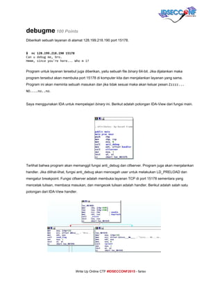  
debugme​ ​100 Points 
Diberikah sebuah layanan di alamat 128.199.218.190 port 15178. 
 
$ nc128.199.218.19015178
Canudebugme,bro.
Hmmm,sinceyou'rehere...Whomi?
 
Program untuk layanan tersebut juga diberikan, yaitu sebuah file ​binary​ 64­bit. Jika dijalankan maka 
program tersebut akan membuka port 15178 di komputer kita dan menjalankan layanan yang sama. 
Program ini akan meminta sebuah masukan dan jika tidak sesuai maka akan keluar pesan ​Zzzzz...
NO....no..no​. 
 
Saya menggunakan IDA untuk mempelajari ​binary​ ini. Berikut adalah potongan IDA­View dari fungsi main. 
 
Terlihat bahwa program akan memanggil fungsi anti_debug dan ctfserver. Program juga akan menjalankan 
handler. Jika dilihat­lihat, fungsi anti_debug akan mencegah user untuk melakukan LD_PRELOAD dan 
mengatur breakpoint. Fungsi ctfserver adalah membuka layanan TCP di port 15178 sementara yang 
mencetak tulisan, membaca masukan, dan mengecek tulisan adalah handler. Berikut adalah salah satu 
potongan dari IDA­View handler. 
 
 
 
 
 
 
 
 
 
 
     
Write Up Online CTF ​#IDSECCONF2015​ ­ farisv 
 
 