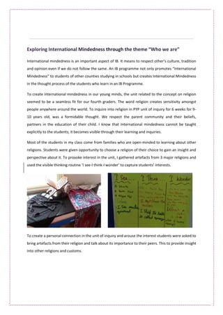 International mindedness is an important aspect of IB. It means to respect other’s culture, tradition
and opinion even if we do not follow the same. An IB programme not only promotes “International
Mindedness” to students of other counties studying in schools but creates International Mindedness
in the thought process of the students who learn in an IB Programme.
To create international mindedness in our young minds, the unit related to the concept on religion
seemed to be a seamless fit for our fourth graders. The word religion creates sensitivity amongst
people anywhere around the world. To inquire into religion in PYP unit of inquiry for 6 weeks for 9-
10 years old, was a formidable thought. We respect the parent community and their beliefs,
partners in the education of their child. I know that International mindedness cannot be taught
explicitly to the students; it becomes visible through their learning and inquiries.
Most of the students in my class come from families who are open-minded to learning about other
religions. Students were given opportunity to choose a religion of their choice to gain an insight and
perspective about it. To provoke interest in the unit, I gathered artefacts from 3 major religions and
used the visible thinking routine ‘I see-I think-I wonder’ to capture students’ interests.
To create a personal connection in the unit of inquiry and arouse the interest students were asked to
bring artefacts from their religion and talk about its importance to their peers. This to provide insight
into other religions and customs.
 