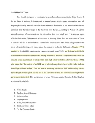 1.0 INTRODUCTION.

       This English test paper is constructed as a medium of assessment in the Ujian Selaras 2

for the Form 4 students. It is designed to assess learners at the upper intermediate level of

English proficiency. The test functions as the formative assessment as the items constructed are

extracted from the topics taught in the classroom prior the test. According to Weaver (2012) the

general purposes of assessment can be categorized into two which are: 1) to provide more

effective instruction, 2) to evaluate achievement or learning. Since there are two classes of Form

4 learners, the test is distributed as a standardized test at school. This test is categorized as the

norm-referenced testing as its major reason for conduct is to classify the learners. Stiggins (1994)

as cited in Bond (1996) mentions that ‘norm-referenced tests (NRTs) are designed to highlight

achievement differences between and among students to produce a dependable rank order of

students across a continuum of achievement from high achievers to low achievers.’ Bond (1996)

also states that ‘the content of an NRT test is selected according to how well it ranks students

from high achievers to low.’ This test aims at assessing learners on their understanding on the

topics taught in the English lessons and at the same time to rank the learners according to their

performance in the test. This test consists of seven (7) topics adapted from the KBSM English

textbook which include:



   1. Wired Youth
   2. Random Acts of Kindness
   3. Active Ageing
   4. Helping Hands
   5. Water, Water Everywhere
   6. The Competitive Edge
   7. For the Common Good.
 